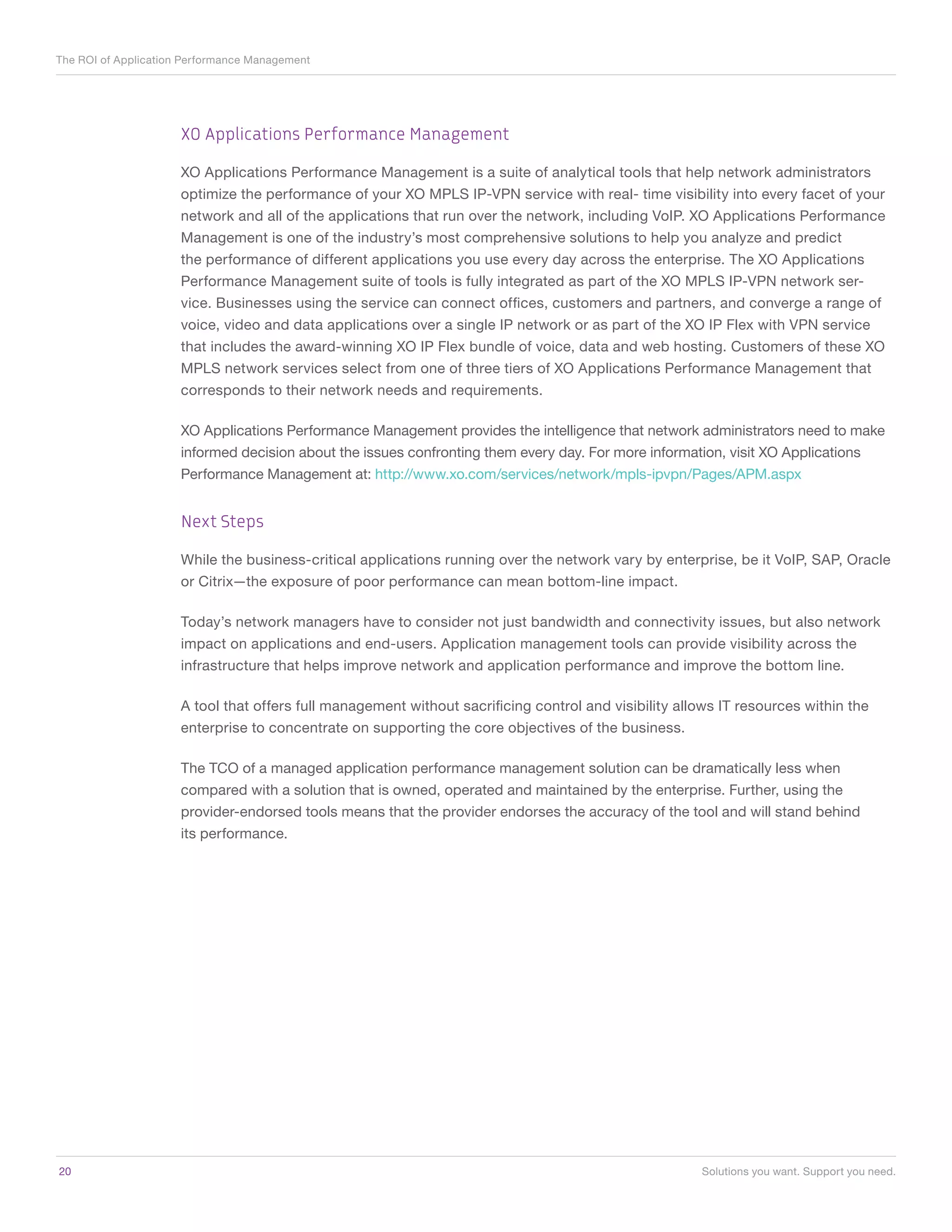 The ROI of Application Performance Management




                      XO Applications Performance Management

                      XO Applications Performance Management is a suite of analytical tools that help network administrators
                      optimize the performance of your XO MPLS IP-VPN service with real- time visibility into every facet of your
                      network and all of the applications that run over the network, including VoIP. XO Applications Performance
                      Management is one of the industry’s most comprehensive solutions to help you analyze and predict
                      the performance of different applications you use every day across the enterprise. The XO Applications
                      Performance Management suite of tools is fully integrated as part of the XO MPLS IP-VPN network ser-
                      vice. Businesses using the service can connect offices, customers and partners, and converge a range of
                      voice, video and data applications over a single IP network or as part of the XO IP Flex with VPN service
                      that includes the award-winning XO IP Flex bundle of voice, data and web hosting. Customers of these XO
                      MPLS network services select from one of three tiers of XO Applications Performance Management that
                      corresponds to their network needs and requirements.

                      XO Applications Performance Management provides the intelligence that network administrators need to make
                      informed decision about the issues confronting them every day. For more information, visit XO Applications
                      Performance Management at: http://www.xo.com/services/network/mpls-ipvpn/Pages/APM.aspx


                      Next Steps

                      While the business-critical applications running over the network vary by enterprise, be it VoIP, SAP, Oracle
                      or Citrix—the exposure of poor performance can mean bottom-line impact.

                      Today’s network managers have to consider not just bandwidth and connectivity issues, but also network
                      impact on applications and end-users. Application management tools can provide visibility across the
                      infrastructure that helps improve network and application performance and improve the bottom line.

                      A tool that offers full management without sacrificing control and visibility allows IT resources within the
                      enterprise to concentrate on supporting the core objectives of the business.

                      The TCO of a managed application performance management solution can be dramatically less when
                      compared with a solution that is owned, operated and maintained by the enterprise. Further, using the
                      provider-endorsed tools means that the provider endorses the accuracy of the tool and will stand behind
                      its performance.




20	                                                                                                    Solutions you want. Support you need.
 