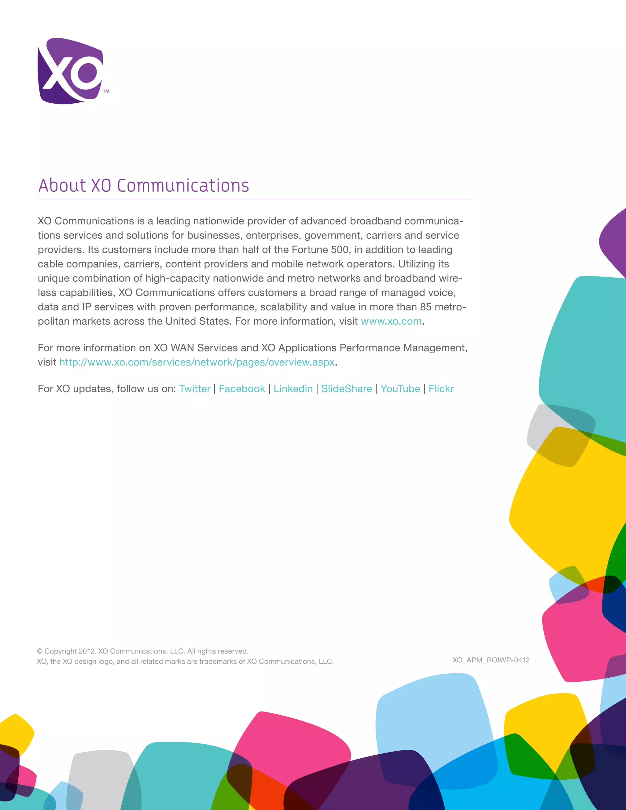 About XO Communications
XO Communications is a leading nationwide provider of advanced broadband communica-
tions services and solutions for businesses, enterprises, government, carriers and service
providers. Its customers include more than half of the Fortune 500, in addition to leading
cable companies, carriers, content providers and mobile network operators. Utilizing its
unique combination of high-capacity nationwide and metro networks and broadband wire-
less capabilities, XO Communications offers customers a broad range of managed voice,
data and IP services with proven performance, scalability and value in more than 85 metro-
politan markets across the United States. For more information, visit www.xo.com.

For more information on XO WAN Services and XO Applications Performance Management,
visit http://www.xo.com/services/network/pages/overview.aspx.

For XO updates, follow us on: Twitter | Facebook | Linkedin | SlideShare | YouTube | Flickr




© Copyright 2012. XO Communications, LLC. All rights reserved.
XO, the XO design logo, and all related marks are trademarks of XO Communications, LLC.   XO_APM_ROIWP-0412
 