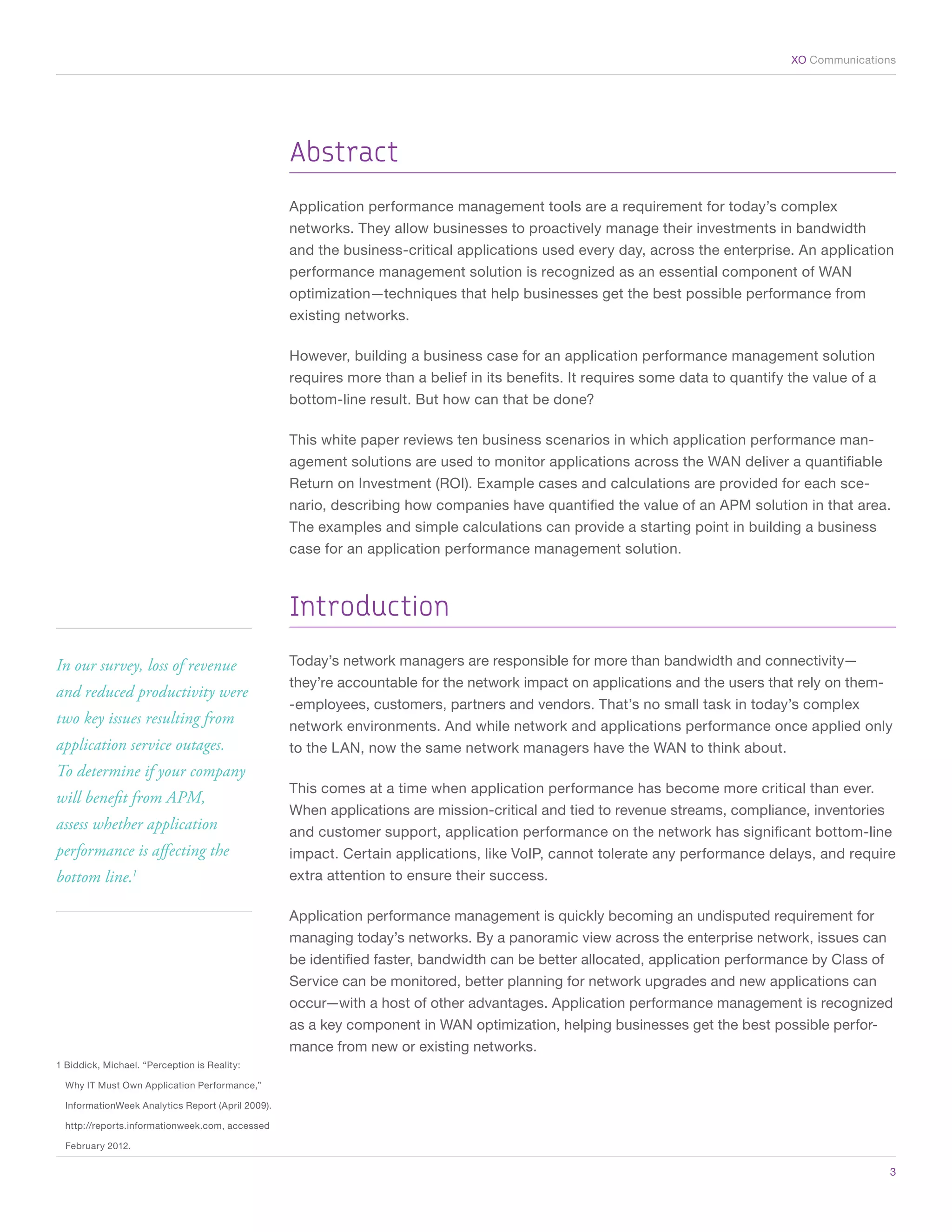 XO Communications




                                                     Abstract
                                                     Application performance management tools are a requirement for today’s complex
                                                     networks. They allow businesses to proactively manage their investments in bandwidth
                                                     and the business-critical applications used every day, across the enterprise. An application
                                                     performance management solution is recognized as an essential component of WAN
                                                     optimization—techniques that help businesses get the best possible performance from
                                                     existing networks.

                                                     However, building a business case for an application performance management solution
                                                     requires more than a belief in its benefits. It requires some data to quantify the value of a
                                                     bottom-line result. But how can that be done?

                                                     This white paper reviews ten business scenarios in which application performance man-
                                                     agement solutions are used to monitor applications across the WAN deliver a quantifiable
                                                     Return on Investment (ROI). Example cases and calculations are provided for each sce-
                                                     nario, describing how companies have quantified the value of an APM solution in that area.
                                                     The examples and simple calculations can provide a starting point in building a business
                                                     case for an application performance management solution.



                                                     Introduction
In our survey, loss of revenue                       Today’s network managers are responsible for more than bandwidth and connectivity—
                                                     they’re accountable for the network impact on applications and the users that rely on them-
and reduced productivity were
                                                     -employees, customers, partners and vendors. That’s no small task in today’s complex
two key issues resulting from                        network environments. And while network and applications performance once applied only
application service outages.                         to the LAN, now the same network managers have the WAN to think about.
To determine if your company
                                                     This comes at a time when application performance has become more critical than ever.
will benefit from APM,
                                                     When applications are mission-critical and tied to revenue streams, compliance, inventories
assess whether application                           and customer support, application performance on the network has significant bottom-line
performance is affecting the                         impact. Certain applications, like VoIP, cannot tolerate any performance delays, and require
bottom line.         1                               extra attention to ensure their success.

                                                     Application performance management is quickly becoming an undisputed requirement for
                                                     managing today’s networks. By a panoramic view across the enterprise network, issues can
                                                     be identified faster, bandwidth can be better allocated, application performance by Class of
                                                     Service can be monitored, better planning for network upgrades and new applications can
                                                     occur—with a host of other advantages. Application performance management is recognized
                                                     as a key component in WAN optimization, helping businesses get the best possible perfor-
                                                     mance from new or existing networks.
1 Biddick, Michael. “Perception is Reality:

    Why IT Must Own Application Performance,”

    InformationWeek Analytics Report (April 2009).

    http://reports.informationweek.com, accessed

    February 2012.

	                                                                                                                                                    3
 