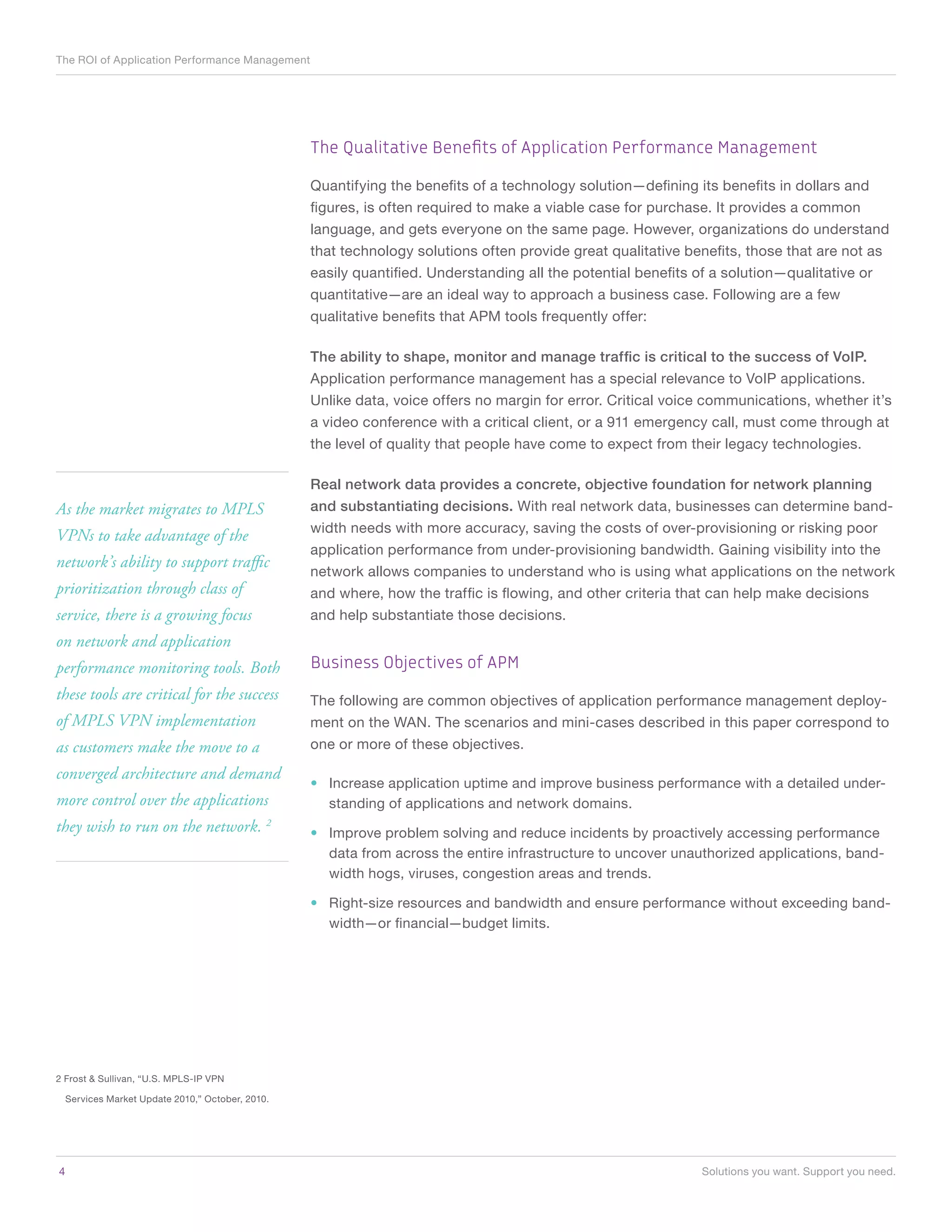 The ROI of Application Performance Management




                                                 The Qualitative Benefits of Application Performance Management

                                                 Quantifying the benefits of a technology solution—defining its benefits in dollars and
                                                 figures, is often required to make a viable case for purchase. It provides a common
                                                 language, and gets everyone on the same page. However, organizations do understand
                                                 that technology solutions often provide great qualitative benefits, those that are not as
                                                 easily quantified. Understanding all the potential benefits of a solution—qualitative or
                                                 quantitative—are an ideal way to approach a business case. Following are a few
                                                 qualitative benefits that APM tools frequently offer:

                                                 The ability to shape, monitor and manage traffic is critical to the success of VoIP.
                                                 Application performance management has a special relevance to VoIP applications.
                                                 Unlike data, voice offers no margin for error. Critical voice communications, whether it’s
                                                 a video conference with a critical client, or a 911 emergency call, must come through at
                                                 the level of quality that people have come to expect from their legacy technologies.

                                                 Real network data provides a concrete, objective foundation for network planning
As the market migrates to MPLS                   and substantiating decisions. With real network data, businesses can determine band-
                                                 width needs with more accuracy, saving the costs of over-provisioning or risking poor
VPNs to take advantage of the
                                                 application performance from under-provisioning bandwidth. Gaining visibility into the
network’s ability to support traffic
                                                 network allows companies to understand who is using what applications on the network
prioritization through class of                  and where, how the traffic is flowing, and other criteria that can help make decisions
service, there is a growing focus                and help substantiate those decisions.
on network and application
performance monitoring tools. Both               Business Objectives of APM
these tools are critical for the success         The following are common objectives of application performance management deploy-
of MPLS VPN implementation                       ment on the WAN. The scenarios and mini-cases described in this paper correspond to
as customers make the move to a                  one or more of these objectives.

converged architecture and demand
                                                 •	 Increase application uptime and improve business performance with a detailed under-
more control over the applications                  standing of applications and network domains.
they wish to run on the network. 2               •	 Improve problem solving and reduce incidents by proactively accessing performance
                                                    data from across the entire infrastructure to uncover unauthorized applications, band-
                                                    width hogs, viruses, congestion areas and trends.

                                                 •	 Right-size resources and bandwidth and ensure performance without exceeding band-
                                                    width—or financial—budget limits.




2 Frost & Sullivan, “U.S. MPLS-IP VPN

  Services Market Update 2010,” October, 2010.




4	                                                                                                            Solutions you want. Support you need.
 