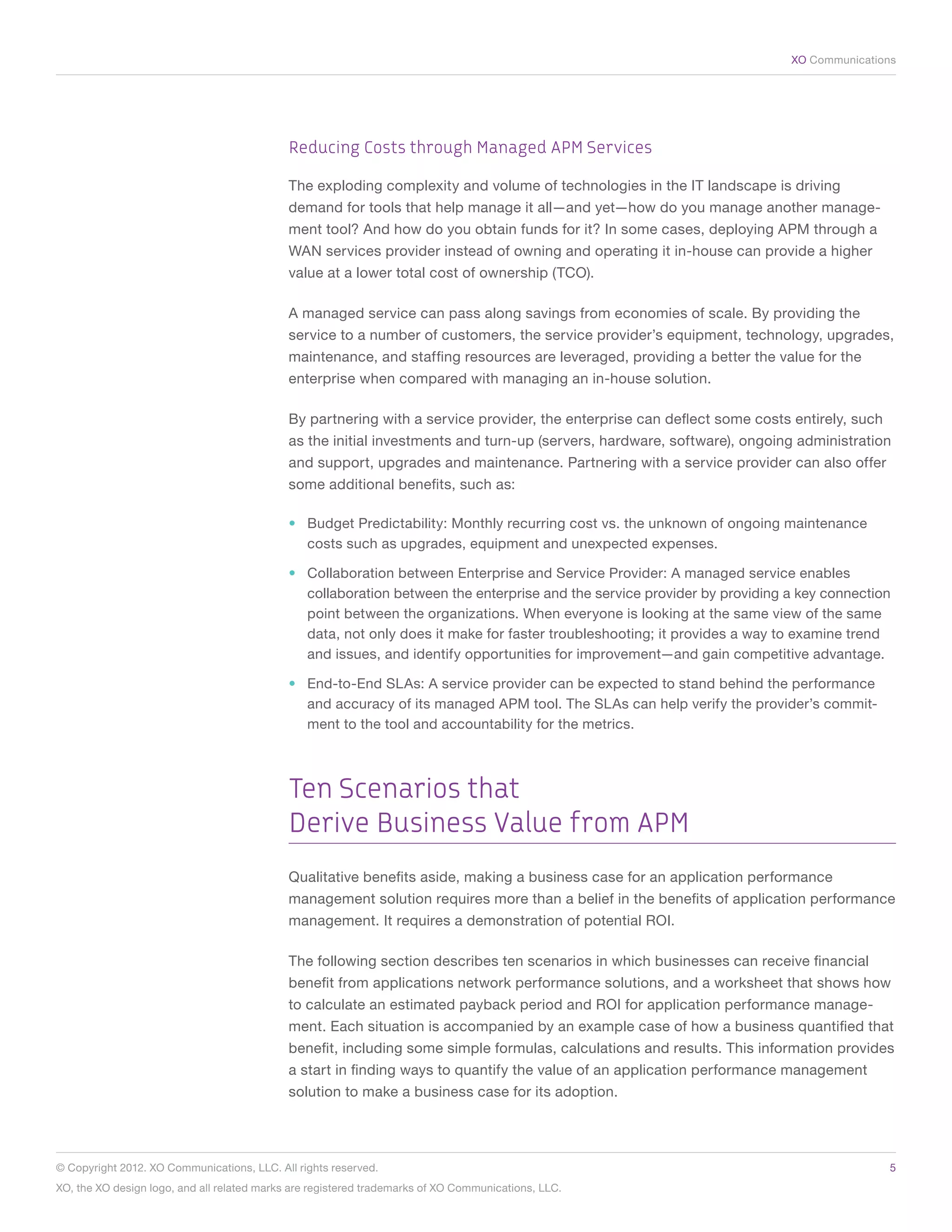 XO Communications




                                             Reducing Costs through Managed APM Services

                                             The exploding complexity and volume of technologies in the IT landscape is driving
                                             demand for tools that help manage it all—and yet—how do you manage another manage-
                                             ment tool? And how do you obtain funds for it? In some cases, deploying APM through a
                                             WAN services provider instead of owning and operating it in-house can provide a higher
                                             value at a lower total cost of ownership (TCO).

                                             A managed service can pass along savings from economies of scale. By providing the
                                             service to a number of customers, the service provider’s equipment, technology, upgrades,
                                             maintenance, and staffing resources are leveraged, providing a better the value for the
                                             enterprise when compared with managing an in-house solution.

                                             By partnering with a service provider, the enterprise can deflect some costs entirely, such
                                             as the initial investments and turn-up (servers, hardware, software), ongoing administration
                                             and support, upgrades and maintenance. Partnering with a service provider can also offer
                                             some additional benefits, such as:

                                             •	 Budget Predictability: Monthly recurring cost vs. the unknown of ongoing maintenance
                                                costs such as upgrades, equipment and unexpected expenses.

                                             •	 Collaboration between Enterprise and Service Provider: A managed service enables
                                                collaboration between the enterprise and the service provider by providing a key connection
                                                point between the organizations. When everyone is looking at the same view of the same
                                                data, not only does it make for faster troubleshooting; it provides a way to examine trend
                                                and issues, and identify opportunities for improvement—and gain competitive advantage.

                                             •	 End-to-End SLAs: A service provider can be expected to stand behind the performance
                                                and accuracy of its managed APM tool. The SLAs can help verify the provider’s commit-
                                                ment to the tool and accountability for the metrics.



                                             Ten Scenarios that
                                             Derive Business Value from APM
                                             Qualitative benefits aside, making a business case for an application performance
                                             management solution requires more than a belief in the benefits of application performance
                                             management. It requires a demonstration of potential ROI.

                                             The following section describes ten scenarios in which businesses can receive financial
                                             benefit from applications network performance solutions, and a worksheet that shows how
                                             to calculate an estimated payback period and ROI for application performance manage-
                                             ment. Each situation is accompanied by an example case of how a business quantified that
                                             benefit, including some simple formulas, calculations and results. This information provides
                                             a start in finding ways to quantify the value of an application performance management
                                             solution to make a business case for its adoption.




© Copyright 2012. XO Communications, LLC. All rights reserved.	                                                                            5
XO, the XO design logo, and all related marks are registered trademarks of XO Communications, LLC.	
 