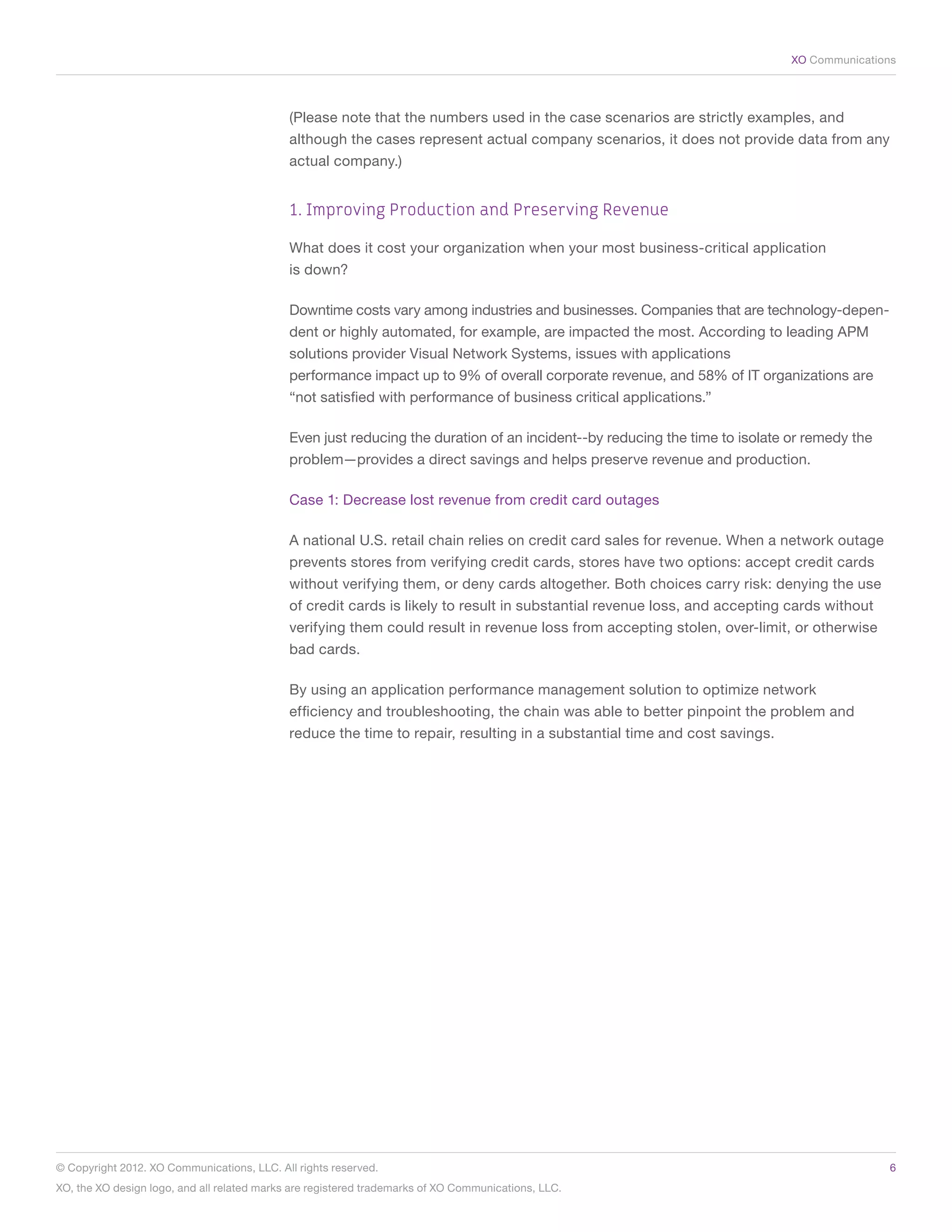 XO Communications




                                             (Please note that the numbers used in the case scenarios are strictly examples, and
                                             although the cases represent actual company scenarios, it does not provide data from any
                                             actual company.)


                                             1. Improving Production and Preserving Revenue

                                             What does it cost your organization when your most business-critical application
                                             is down?

                                             Downtime costs vary among industries and businesses. Companies that are technology-depen-
                                             dent or highly automated, for example, are impacted the most. According to leading APM
                                             solutions provider Visual Network Systems, issues with applications
                                             performance impact up to 9% of overall corporate revenue, and 58% of IT organizations are
                                             “not satisfied with performance of business critical applications.”

                                             Even just reducing the duration of an incident--by reducing the time to isolate or remedy the
                                             problem—provides a direct savings and helps preserve revenue and production.

                                             Case 1: Decrease lost revenue from credit card outages

                                             A national U.S. retail chain relies on credit card sales for revenue. When a network outage
                                             prevents stores from verifying credit cards, stores have two options: accept credit cards
                                             without verifying them, or deny cards altogether. Both choices carry risk: denying the use
                                             of credit cards is likely to result in substantial revenue loss, and accepting cards without
                                             verifying them could result in revenue loss from accepting stolen, over-limit, or otherwise
                                             bad cards.

                                             By using an application performance management solution to optimize network
                                             efficiency and troubleshooting, the chain was able to better pinpoint the problem and
                                             reduce the time to repair, resulting in a substantial time and cost savings.




© Copyright 2012. XO Communications, LLC. All rights reserved.	                                                                              6
XO, the XO design logo, and all related marks are registered trademarks of XO Communications, LLC.	
 