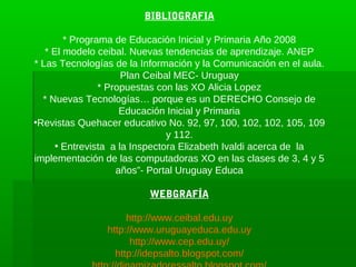 BIBLIOGRAFIA

        * Programa de Educación Inicial y Primaria Año 2008
   * El modelo ceibal. Nuevas tendencias de aprendizaje. ANEP
* Las Tecnologías de la Información y la Comunicación en el aula.
                      Plan Ceibal MEC- Uruguay
                * Propuestas con las XO Alicia Lopez
  * Nuevas Tecnologías… porque es un DERECHO Consejo de
                     Educación Inicial y Primaria
•Revistas Quehacer educativo No. 92, 97, 100, 102, 102, 105, 109
                                y 112.
      • Entrevista a la Inspectora Elizabeth Ivaldi acerca de la
implementación de las computadoras XO en las clases de 3, 4 y 5
                    años”- Portal Uruguay Educa

                         WEBGRAFÍA

                     http://www.ceibal.edu.uy
                http://www.uruguayeduca.edu.uy
                      http://www.cep.edu.uy/
                  http://idepsalto.blogspot.com/
 