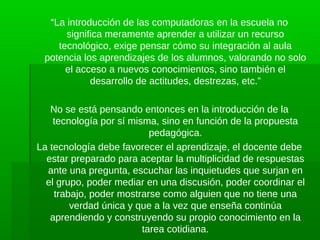 “La introducción de las computadoras en la escuela no
      significa meramente aprender a utilizar un recurso
    tecnológico, exige pensar cómo su integración al aula
 potencia los aprendizajes de los alumnos, valorando no solo
      el acceso a nuevos conocimientos, sino también el
            desarrollo de actitudes, destrezas, etc.”

   No se está pensando entonces en la introducción de la
    tecnología por sí misma, sino en función de la propuesta
                           pedagógica.
La tecnología debe favorecer el aprendizaje, el docente debe
  estar preparado para aceptar la multiplicidad de respuestas
  ante una pregunta, escuchar las inquietudes que surjan en
  el grupo, poder mediar en una discusión, poder coordinar el
    trabajo, poder mostrarse como alguien que no tiene una
        verdad única y que a la vez que enseña continúa
   aprendiendo y construyendo su propio conocimiento en la
                         tarea cotidiana.
 