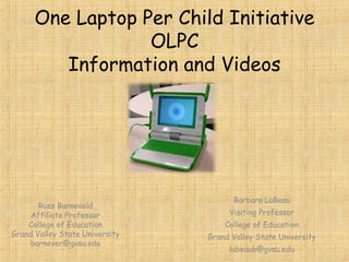 One Laptop Per Child Initiative OLPC Information and Videos Russ Barneveld Affiliate Professor College of Education Grand Valley State University [email_address] Barbara LaBeau Visiting Professor College of Education Grand Valley State University [email_address] 