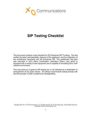 SIP Testing Checklist




This document contains a test checklist for XO Enterprise SIP Trunking. The test
verifies the basic interoperability, features of the appliance, and the integration of
the architecture framework into XO Enterprise SIP. This certification test plan
was executed in XO’s Plano Certification Laboratory (Plano Lab) which is
equipped with a variety of test equipment and is capable of simulating XO’s VoIP
network environment.

This may serve as a guide to SIP testing but is not intended as a certification or
endorsement of any given device. XO always recommends testing directly with
the SIP provider in order to determine interoperability.




Copyright 2000- 2011. XO Communications, LLC. All rights reserved. XO, the XO design logo, and all related marks are
                                  trademarks of XO Communications, LLC.


                                                         1
 