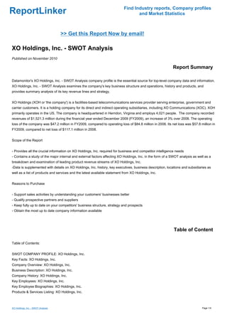 Find Industry reports, Company profiles
ReportLinker                                                                      and Market Statistics



                                    >> Get this Report Now by email!

XO Holdings, Inc. - SWOT Analysis
Published on November 2010

                                                                                                           Report Summary

Datamonitor's XO Holdings, Inc. - SWOT Analysis company profile is the essential source for top-level company data and information.
XO Holdings, Inc. - SWOT Analysis examines the company's key business structure and operations, history and products, and
provides summary analysis of its key revenue lines and strategy.


XO Holdings (XOH or 'the company') is a facilities-based telecommunications services provider serving enterprise, government and
carrier customers. It is a holding company for its direct and indirect operating subsidiaries, including XO Communications (XOC). XOH
primarily operates in the US. The company is headquartered in Herndon, Virginia and employs 4,021 people. The company recorded
revenues of $1,521.3 million during the financial year ended December 2009 (FY2009), an increase of 3% over 2008. The operating
loss of the company was $47.2 million in FY2009, compared to operating loss of $84.8 million in 2008. Its net loss was $57.8 million in
FY2009, compared to net loss of $117.1 million in 2008.


Scope of the Report


- Provides all the crucial information on XO Holdings, Inc. required for business and competitor intelligence needs
- Contains a study of the major internal and external factors affecting XO Holdings, Inc. in the form of a SWOT analysis as well as a
breakdown and examination of leading product revenue streams of XO Holdings, Inc.
-Data is supplemented with details on XO Holdings, Inc. history, key executives, business description, locations and subsidiaries as
well as a list of products and services and the latest available statement from XO Holdings, Inc.


Reasons to Purchase


- Support sales activities by understanding your customers' businesses better
- Qualify prospective partners and suppliers
- Keep fully up to date on your competitors' business structure, strategy and prospects
- Obtain the most up to date company information available




                                                                                                            Table of Content

Table of Contents:


SWOT COMPANY PROFILE: XO Holdings, Inc.
Key Facts: XO Holdings, Inc.
Company Overview: XO Holdings, Inc.
Business Description: XO Holdings, Inc.
Company History: XO Holdings, Inc.
Key Employees: XO Holdings, Inc.
Key Employee Biographies: XO Holdings, Inc.
Products & Services Listing: XO Holdings, Inc.



XO Holdings, Inc. - SWOT Analysis                                                                                              Page 1/4
 
