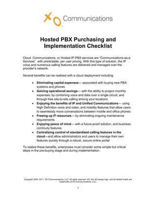 Hosted PBX Purchasing and
                  Implementation Checklist
Cloud Communications, or Hosted IP-PBX services are “Communications-as-a
Services” with predictable, per user pricing. With this type of solution, the IP
voice and numerous calling features are delivered and managed over the
provider’s network.

Several benefits can be realized with a cloud deployment including:

             Eliminating capital expenses— associated with buying new PBX
             systems and phones
             Gaining operational savings— with the ability to project monthly
             expenses; by combining voice and data over a single circuit; and
             through free site-to-site calling among your locations
             Enjoying the benefits of IP and Unified Communications— using
             High Definition voice and video, and mobility features that allow users
             to seamlessly move conversations between mobile and office phones
             Freeing up IT resources— by eliminating ongoing maintenance
             requirements
             Enjoying peace of mind— with a future-proof solution, and business
             continuity features
             Centralizing control of standardized calling features in the
             cloud—and allow administrators and users to manage their own
             features quickly through a robust, secure online portal

To realize these benefits, enterprises must consider some simple but critical
steps in the pre-buying stage and during implementation.




Copyright 2000- 2011. XO Communications, LLC. All rights reserved. XO, the XO design logo, and all related marks are
                                  trademarks of XO Communications, LLC.


                                                         1
 