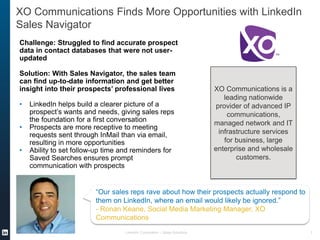 XO Communications Finds More Opportunities with LinkedIn
Sales Navigator
LinkedIn Corporation – Sales Solutions 1
Challenge: Struggled to find accurate prospect
data in contact databases that were not user-
updated
Solution: With Sales Navigator, the sales team
can find up-to-date information and get better
insight into their prospects’ professional lives
• LinkedIn helps build a clearer picture of a
prospect’s wants and needs, giving sales reps
the foundation for a first conversation
• Prospects are more receptive to meeting
requests sent through InMail than via email,
resulting in more opportunities
• Ability to set follow-up time and reminders for
Saved Searches ensures prompt
communication with prospects
“Our sales reps rave about how their prospects actually respond to
them on LinkedIn, where an email would likely be ignored.”
- Ronan Keane, Social Media Marketing Manager, XO
Communications
XO Communications is a
leading nationwide
provider of advanced IP
communications,
managed network and IT
infrastructure services
for business, large
enterprise and wholesale
customers.
 