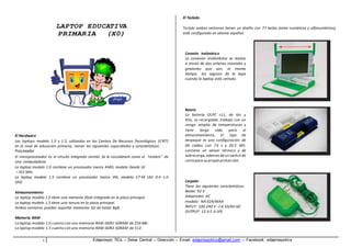 LAPTOP EDUCATIVA 
PRIMARIA (X0) 
El Hardware 
Las laptops modelo 1.0 y 1.5, utilizadas en los Centros De Recursos Tecnológicos (CRT) 
en el nivel de educación primaria, tienen las siguientes capacidades y características: 
Procesador 
El microprocesador es el circuito integrado central. Se le considerará como el “cerebro” de 
una computadora. 
La laptop modelo 1.0 contiene un procesador marca AMD, modelo Geode LX 
– 433 MHz. 
La laptop modelo 1.5 contiene un procesador marca VIA, modelo C7-M ULV 0.4 -1.0 
GHZ. 
Almacenamiento 
La laptop modelo 1.0 tiene una memoria flash integrada en la placa principal. 
La laptop modelo 1.5 tiene una ranura en la placa principal. 
Ambas versiones pueden soportar memorias SD de hasta 8gB. 
Memoria RAM 
La laptop modelo 1.0 cuenta con una memoria RAM DDR1 SDRAM de 256 Mb. 
La laptop modelo 1.5 cuenta con una memoria RAM DDR2 SDRAM de 512. 
El Teclado 
Teclado ambas versiones tienen un diseño con 77 teclas (entre numéricas y alfanuméricas), 
está configurado en idioma español. 
Conexión Inalámbrica 
La conexión inalámbrica se realiza 
a través de dos antenas coaxiales y 
giratorias que son, al mismo 
tiempo, los seguros de la tapa 
cuando la laptop está cerrada. 
Batería 
La batería OLPC cL1, de ión y 
litio, es recargable; trabaja con un 
rango amplio de temperaturas y 
tiene larga vida para el 
almacenamiento. El tipo de 
empaque es una configuración de 
04 celdas con 7.5 v y 20.5 Wh. 
contiene un sensor térmico y de 
sobrecarga, además de un switch de 
corte para su propia protección. 
Cargador 
Tiene las siguientes características: 
Bestec 92-3 
Adaptador AC 
modelo: NA 024/WAA 
INPUT: 100-240 V -1 A 50/60 HZ 
OUTPUT: 12 V-2 A LPS 
1 Edaprospo TICs – Selva Central – Dirección – Email: edaprospotics@gmail.com – Facebook: edaprospotics 
 