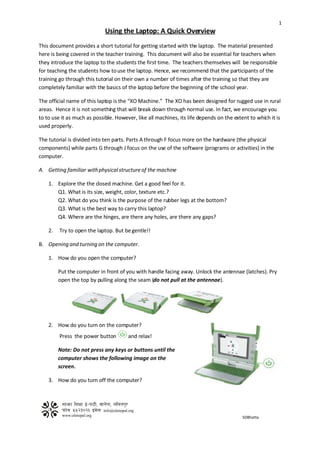 1
                             Using the Laptop: A Quick Overview
This document provides a short tutorial for getting started with the laptop. The material presented
here is being covered in the teacher training. This document will also be essential for teachers when
they introduce the laptop to the students the first time. The teachers themselves will be responsible
for teaching the students how to use the laptop. Hence, we recommend that the participants of the
training go through this tutorial on their own a number of times after the training so that they are
completely familiar with the basics of the laptop before the beginning of the school year.

The official name of this laptop is the “XO Machine.” The XO has been designed for rugged use in rural
areas. Hence it is not something that will break down through normal use. In fact, we encourage you
to to use it as much as possible. However, like all machines, its life depends on the extent to which it is
used properly.

The tutorial is divided into ten parts. Parts A through F focus more on the hardware (the physical
components) while parts G through J focus on the use of the software (programs or activities) in the
computer.

A. Getting familiar with physical structure of the machine

    1. Explore the the closed machine. Get a good feel for it.
       Q1. What is its size, weight, color, texture etc.?
       Q2. What do you think is the purpose of the rubber legs at the bottom?
       Q3. What is the best way to carry this laptop?
       Q4. Where are the hinges, are there any holes, are there any gaps?

    2.   Try to open the laptop. But be gentle!!

B. Opening and turning on the computer.

    1. How do you open the computer?

         Put the computer in front of you with handle facing away. Unlock the antennae (latches). Pry
         open the top by pulling along the seam (do not pull at the antennae).




    2. How do you turn on the computer?
         Press the power button        and relax!

         Note: Do not press any keys or buttons until the
         computer shows the following image on the
         screen.

    3. How do you turn off the computer?




                                                                                          SDBhatta
 