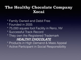 The Healthy Chocolate Company
Xocai
* Family Owned and Debit Free
* Founded in 2005
* 75,000 square foot Facility in Reno, NV
* Successful Track Record
* They own the Registered Trademark
HEALTHY CHOCOLATE
* Products in High Demand & Mass Appeal
* Active Participant in Social Responsibility
 