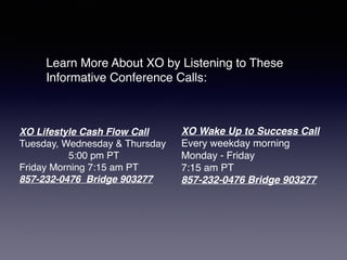 XO Lifestyle Cash Flow Call
Tuesday, Wednesday & Thursday
5:00 pm PT
Friday Morning 7:15 am PT
857-232-0476 Bridge 903277
Learn More About XO by Listening to These
Informative Conference Calls:
XO Wake Up to Success Call
Every weekday morning
Monday - Friday
7:15 am PT
857-232-0476 Bridge 903277
 