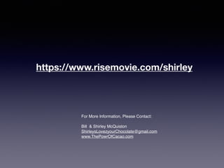 For More Information, Please Contact:
Bill & Shirley McQuiston
ShirleysLovezyourChocolate@gmail.com
www.ThePowrOfCacao.com
https://www.risemovie.com/shirley
 