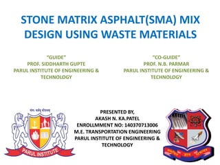 1
STONE MATRIX ASPHALT(SMA) MIX
DESIGN USING WASTE MATERIALS
“GUIDE”
PROF. SIDDHARTH GUPTE
PARUL INSTITUTE OF ENGINEERING &
TECHNOLOGY
“CO-GUIDE”
PROF. N.B. PARMAR
PARUL INSTITUTE OF ENGINEERING &
TECHNOLOGY
PRESENTED BY,
AKASH N. KA.PATEL
ENROLLMMENT NO: 140370713006
M.E. TRANSPORTATION ENGINEERING
PARUL INSTITUTE OF ENGINEERING &
TECHNOLOGY
 