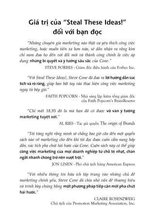 Giaá trõ cuãa “Steal These Ideas!”
àöëi vúái baån àoåc
“Nhûäng chuyïn gia marketing naâo thêåt sûå yïu thñch cöng viïåc
marketing, hoùåc muöën tiïën xa hún nûäa, seä dêìn nhêån ra rùçng kim
chó nam àûa hoå àïën vúái àöíi múái vaâ thaânh cöng chñnh laâ viïåc aáp
duång nhûäng bñ quyïët vaâ yá tûúãng sêu sùæc cuãa Cone.”
STEVE FORBES - Giaám àöëc àiïìu haânh cuãa Forbes Inc.
“Vúái Steal These Ideas!, Steve Cone àaä àûa ra lúâi hûúáng dêîn suác
tñch vaâ roä raâng, giuáp baån bùæt tay vaâo thûåc hiïån cöng viïåc marketing
ngay tûâ bêy giúâ.”
FAITH POPCORN - Nhaâ saáng lêåp kiïm töíng giaám àöëc
cuãa Faith Popcorn’s BrainReserve
“Chó mêët 18,95 àö la maâ baån àaä coá àûúåc vö vaân yá tûúãng
marketing tuyïåt vúâi.”
AL RIES - Taác giaã quyïín The origin of Brands
“Töi tûâng nghô rùçng mònh seä chùèng bao giúâ cêìn àïën möåt quyïín
saách naâo vïì marketing cho àïën khi töi àoåc àûúåc cuöën cêím nang hêëp
dêîn, suác tñch pha chuát haâi hûúác cuãa Cone. Cuöën saách naây coá thïí giuáp
cöng viïåc marketing cuãa moåi doanh nghiïåp tûâ chöî teã nhaåt, chaán
ngùæt nhanh choáng trúã nïn vûúåt tröåi.”
JON LINEN - Phoá chuã tõch haäng American Express
“Vúái nhiïìu thöng tin hûäu ñch têåp trung vaâo nhûäng chuã àïì
marketing chñnh yïëu, Steve Cone àaä chia nhoã vêën àïì thûúng hiïåu
vaâ trònh baây chuáng bùçng möåt phûúng phaáp tiïëp cêån múái pha chuát
haâi hûúác.”
CLAIRE ROSENZWEIG
Chuã tõch cuãa Promotion Marketing Association, Inc.
 