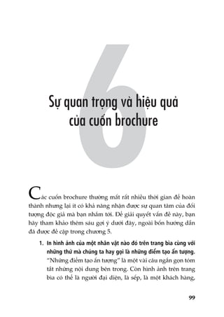 99
Caác cuöën brochure thûúâng mêët rêët nhiïìu thúâi gian àïí hoaân
thaânh nhûng laåi ñt coá khaã nùng nhêån àûúåc sûå quan têm cuãa àöëi
tûúång àöåc giaã maâ baån nhùæm túái. Àïí giaãi quyïët vêën àïì naây, baån
haäy tham khaão thïm saáu gúåi yá dûúái àêy, ngoaâi böën hûúáng dêîn
àaä àûúåc àïì cêåp trong chûúng 5.
1. In hònh aãnh cuãa möåt nhên vêåt naâo àoá trïn trang bòa cuâng vúái
nhûäng thûá maâ chuáng ta hay goåi laâ nhûäng àiïím taåo êën tûúång.
“Nhûäng àiïím taåo êën tûúång” laâ möåt vaâi cêu ngùæn goån toám
tùæt nhûäng nöåi dung bïn trong. Coân hònh aãnh trïn trang
bòa coá thïí laâ ngûúâi àaåi diïån, laâ sïëp, laâ möåt khaách haâng,
 