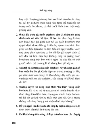 Àaánh cùæp yá tûúãng!
100
hay möåt chuyïn gia trong lônh vûåc kinh doanh cuãa cöng
ty. Bêët kyâ ai àûúåc choån cuäng nïn àûúåc thïí hiïån nöíi bêåt
trong cuöën brochure, coá thïí dûúái hònh thûác möåt cuöåc
phoãng vêën.
2. ÚÃ mùåt bòa trong cuãa cuöën brochure, toám tùæt nhûäng nöåi dung
chñnh vaâ in vúái kiïíu chûä àêåm, dïî àoåc. Xeát cho cuâng, khöng
nïn buöåc àöåc giaã phaãi àoåc hïët caã cuöën brochure múái
quyïët àõnh àûúåc àiïìu gò khiïën hoå quan têm nhêët. Baån
phaãi taåo àiïìu kiïån cho hoå laâm àiïìu àoá ngay tûâ àêìu. Caách
naây cuäng giuáp baån tùng cú höåi àïí àöåc giaã quyïët àõnh coá
nïn àoåc kyä hún nûäa hay khöng, thay vò quùèng cuöën
brochure sang möåt bïn vúái yá nghô “seä àoåc khi coá thúâi
gian” - àiïìu maâ thûúâng laâ seä khöng bao giúâ xaãy ra.
3. Trïn têët caã caác trang cuãa cuöën brochure, haäy cho àöåc giaã biïët
baån muöën hoå laâm gò. Caách tiïëp cêån thöng thûúâng laâ: Haäy
goåi àiïån thoaåi cho chuáng töi theo àûúâng dêy miïîn phñ söë...
vaâ/hoùåc múâi baån vaâo website... cuãa chuáng töi àïí biïët thïm
chi tiïët.
4. Thûúâng xuyïn sûã duång hònh thûác “Hoãi-Àaáp” trong cuöën
brochure. Àaä haâng thïë kyã nay, caác nhaâ têm lyá hoåc àaä nhêån
àõnh rùçng, theo tiïìm thûác, con ngûúâi muöën àûúåc àoåc cêu
traã lúâi bêët cûá khi naâo hoå thêëy möåt cêu hoãi. Coá ai trong
chuáng ta khöng àöìng yá vúái nhêån àõnh naây khöng?
5. Àïí tïn ngûúâi liïn hïå vaâ àõa chó cöng ty thêåt roä raâng úã núi dïî
nhòn thêëy, töët nhêët laâ úã trang bòa sau.
6. Khi khaách haâng tiïìm nùng coá àûúåc cuöën brochure cuãa cöng ty
 