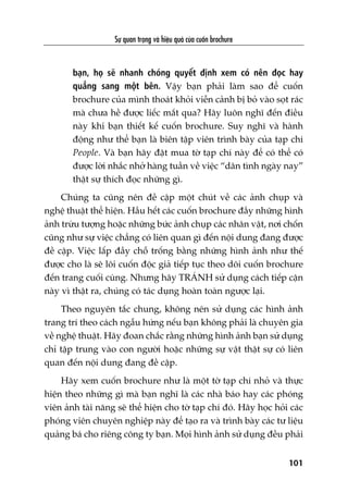 Sûå quan troång vaâ hiïåu quaã cuãa cuöën brochure
101
baån, hoå seä nhanh choáng quyïët àõnh xem coá nïn àoåc hay
quùèng sang möåt bïn. Vêåy baån phaãi laâm sao àïí cuöën
brochure cuãa mònh thoaát khoãi viïîn caãnh bõ boã vaâo soåt raác
maâ chûa hïì àûúåc liïëc mùæt qua? Haäy luön nghô àïën àiïìu
naây khi baån thiïët kïë cuöën brochure. Suy nghô vaâ haânh
àöång nhû thïí baån laâ biïn têåp viïn trònh baây cuãa taåp chñ
People. Vaâ baån haäy àùåt mua túâ taåp chñ naây àïí coá thïí coá
àûúåc lúâi nhùæc nhúã haâng tuêìn vïì viïåc “dên tònh ngaây nay”
thêåt sûå thñch àoåc nhûäng gò.
Chuáng ta cuäng nïn àïì cêåp möåt chuát vïì caác aãnh chuåp vaâ
nghïå thuêåt thïí hiïån. Hêìu hïët caác cuöën brochure àêìy nhûäng hònh
aãnh trûâu tûúång hoùåc nhûäng bûác aãnh chuåp caác nhên vêåt, núi chöën
cuäng nhû sûå viïåc chùèng coá liïn quan gò àïën nöåi dung àang àûúåc
àïì cêåp. Viïåc lêëp àêìy chöî tröëng bùçng nhûäng hònh aãnh nhû thïë
àûúåc cho laâ seä löi cuöën àöåc giaã tiïëp tuåc theo doäi cuöën brochure
àïën trang cuöëi cuâng. Nhûng haäy TRAÁNH sûã duång caách tiïëp cêån
naây vò thêåt ra, chuáng coá taác duång hoaân toaân ngûúåc laåi.
Theo nguyïn tùæc chung, khöng nïn sûã duång caác hònh aãnh
trang trñ theo caách ngêîu hûáng nïëu baån khöng phaãi laâ chuyïn gia
vïì nghïå thuêåt. Haäy àoan chùæc rùçng nhûäng hònh aãnh baån sûã duång
chó têåp trung vaâo con ngûúâi hoùåc nhûäng sûå vêåt thêåt sûå coá liïn
quan àïën nöåi dung àang àïì cêåp.
Haäy xem cuöën brochure nhû laâ möåt túâ taåp chñ nhoã vaâ thûåc
hiïån theo nhûäng gò maâ baån nghô laâ caác nhaâ baáo hay caác phoáng
viïn aãnh taâi nùng seä thïí hiïån cho túâ taåp chñ àoá. Haäy hoåc hoãi caác
phoáng viïn chuyïn nghiïåp naây àïí taåo ra vaâ trònh baây caác tû liïåu
quaãng baá cho riïng cöng ty baån. Moåi hònh aãnh sûã duång àïìu phaãi
 