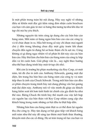 Àaánh cùæp yá tûúãng!
102
laâ möåt phêìn trong toaân böå nöåi dung. Haäy suy nghô vïì nhûäng
àiïìu seä khiïën möåt àöåc giaã tiïìm nùng àoán nhêån cuöën brochure
cuãa baån vúái caãm giaác toâ moâ vaâ hûáng thuá tûúng tûå nhû khi àoåc túâ
taåp chñ maâ hoå yïu thñch.
Nhûäng nguyïn tùæc trïn cuäng aáp duång cho caác baãn baáo caáo
haâng nùm. Möîi nùm coá haâng ngaân baãn baáo caáo cuãa caác cöng ty
vaâ töí chûác àûúåc in ra. Hêìu hïët trong söë naây chó àûúåc moåi ngûúâi
chuá yá àïën trong khoaãng chûa àêìy möåt giêy trûúác khi àûúåc
chuyïín àïën ngùn tuã àûång höì sú hoùåc thêåm chñ laâ soåt raác. Cuäng
khöng coá gò àaáng ngaåc nhiïn vïì söë phêån bi àaát naây cuãa caác baãn
baáo caáo. Haäy thûã laâm cho baãn baáo caáo haâng nùm cuãa cöng ty hêëp
dêîn vaâ löi cuöën hún. Giaãi phaáp vêîn laâ... suy nghô theo hûúáng
nhû thïí baån àang trònh baây möåt túâ taåp chñ nhoã.
Khi coân laâ trûúãng böå phêån marketing cuãa Key Corp, coá möåt
nùm, töi àaä cho in aãnh cuãa Anthony Edwards, gûúng mùåt àaåi
diïån, lïn trang bòa baãn baáo caáo haâng nùm cuãa cöng ty vaâ nùm
tiïëp theo laâ aãnh cuãa Chuck Schwab. Trong möîi baãn baáo caáo àïìu
coá phêìn chuyïn trang trònh baây nöåi dung phoãng vêën hai gûúng
mùåt àaåi diïån naây. Anthony noái vïì viïåc mònh àaä giuáp caác khaách
haâng kiïím soaát töët hún tònh hònh taâi chñnh cuãa gia àònh hoå nhû
thïë naâo. Riïng Chuck thò trònh baây thïë maånh cuãa viïåc kïët húåp
caác nguöìn lûåc cuãa baãn thên vúái Key Corp nhùçm cung cêëp cho
khaách haâng trong nûúác nhûäng cú höåi àêìu tû thêåt hêëp dêîn.
Nhûäng baãn baáo caáo haâng nùm thêåt ra coá thïí àem laåi nguöìn
thu cho cöng ty. Haäy têån duång cú höåi giao tiïëp vúái khaách haâng
möîi nùm nhû thïë naây àïí saáng taåo thïm möåt hònh thûác thûúãng,
khuyïën maäi cho caác cöí àöng. Hoå seä trên troång nöî lûåc cuãa baån vaâ
 