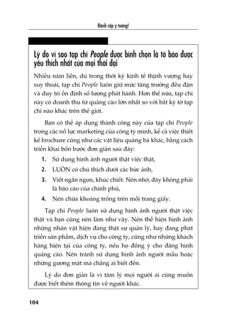 Àaánh cùæp yá tûúãng!
104
Lyá do vò sao taåp chñ People àûúåc bònh choån laâ túâ baáo àûúåc
yïu thñch nhêët cuãa moåi thúâi àaåi
Nhiïìu nùm liïìn, duâ trong thúâi kyâ kinh tïë thõnh vûúång hay
suy thoaái, taåp chñ People luön giûä mûác tùng trûúãng àïìu àùån
vaâ duy trò öín àõnh söë lûúång phaát haânh. Hún thïë nûäa, taåp chñ
naây coá doanh thu tûâ quaãng caáo lúán nhêët so vúái bêët kyâ túâ taåp
chñ naâo khaác trïn thïë giúái.
Baån coá thïí aáp duång thaânh cöng naây cuãa taåp chñ People
trong caác nöî lûåc marketing cuãa cöng ty mònh, kïí caã viïåc thiïët
kïë brochure cuäng nhû caác vêåt liïåu quaãng baá khaác, bùçng caách
triïín khai böën bûúác àún giaãn sau àêy:
1. Sûã duång hònh aãnh ngûúâi thêåt viïåc thêåt,
2. LUÖN coá chuá thñch dûúái caác bûác aãnh,
3. Viïët ngùæn ngoån, khuác chiïët. Nïn nhúá, àêy khöng phaãi
laâ baáo caáo cuãa chñnh phuã,
4. Nïn chûâa khoaãng tröëng trïn möîi trang giêëy.
Taåp chñ People luön sûã duång hònh aãnh ngûúâi thêåt viïåc
thêåt vaâ baån cuäng nïn laâm nhû vêåy. Nïn thïí hiïån hònh aãnh
nhûäng nhên vêåt hiïån àang thêåt sûå quaãn lyá, hay àang phaát
triïín saãn phêím, dõch vuå cho cöng ty, cuäng nhû nhûäng khaách
haâng hiïån taåi cuãa cöng ty, nïëu hoå àöìng yá cho àùng hònh
quaãng caáo. Nïn traánh sûã duång hònh aãnh ngûúâi mêîu hoùåc
nhûäng gûúng mùåt maâ chùèng ai biïët àïën.
Lyá do àún giaãn laâ vò têm lyá moåi ngûúâi ai cuäng muöën
àûúåc biïët thïm thöng tin vïì ngûúâi khaác.
 