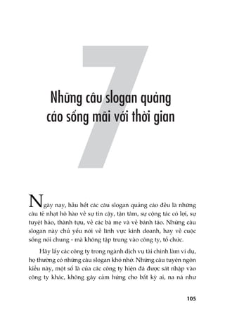 105
Ngaây nay, hêìu hïët caác cêu slogan quaãng caáo àïìu laâ nhûäng
cêu teã nhaåt hö haâo vïì sûå tin cêåy, têån têm, sûå cöång taác coá lúåi, sûå
tuyïåt haão, thaânh tûåu, vïì caác baâ meå vaâ vïì baánh taáo. Nhûäng cêu
slogan naây chuã yïëu noái vïì lônh vûåc kinh doanh, hay vïì cuöåc
söëng noái chung - maâ khöng têåp trung vaâo cöng ty, töí chûác.
Haäy lêëy caác cöng ty trong ngaânh dõch vuå taâi chñnh laâm vñ duå,
hoå thûúâng coá nhûäng cêu slogan khoá nhúá. Nhûäng cêu tuyïn ngön
kiïíu naây, möåt söë laâ cuãa caác cöng ty hiïån àaä àûúåc saát nhêåp vaâo
cöng ty khaác, khöng gêy caãm hûáng cho bêët kyâ ai, na naá nhû
 