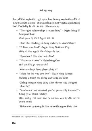 Àaánh cùæp yá tûúãng!
106
nhau, àöi luác nghe thêåt ngúá ngêín, hay thûúâng xuyïn thay àöíi vaâ
- nhû Macbeth àaä noái - chuáng chùèng coá möåt yá nghôa quan troång
naâo(1)
. Dûúái àêy laâ vaâi cêu tiïu biïíu nhû vêåy:
• “The right relationship is everything” - Ngên haâng JP
Morgan Chase
(Möëi quan hïå thñch húåp laâ têët caã)
Hònh nhû töi àang sûã duång dõch vuå tû vêën kïët baån?
• “Follow your lead” - Ngên haâng National City
(Haäy ài theo ngûúâi dêîn àûúâng cuãa baån)
Ngûúâi naâo? Coân dêy buöåc àêu?
• “Whatever it takes” - Ngên haâng One
(Bêët cûá àiïìu gò cuäng coá thïí)
Kïí caã caác hoaåt àöång phaåm phaáp û?
• “Ideas for the way you live” - Ngên haâng Barnett
(Nhûäng yá tûúãng cho phong caách söëng cuãa baån)
Chùèng leä ngên haâng cuäng àaãm nhiïåm viïåc trang trñ
nhaâ cûãa?
• “You’re not just invested, you’re personally invested” -
Cöng ty taâi chñnh Fidelity
(Baån khöng chó àûúåc àêìu tû maâ baån coân tûå àêìu tû cho
chñnh mònh)
Thïë maâ töi cûá tûúãng laâ àêìu tû tûâ tiïìn ngûúâi khaác chûá!
(1) Nguyïn vùn “signify nothing” trong vúã kõch Macbeth cuãa Shakespeare.
 