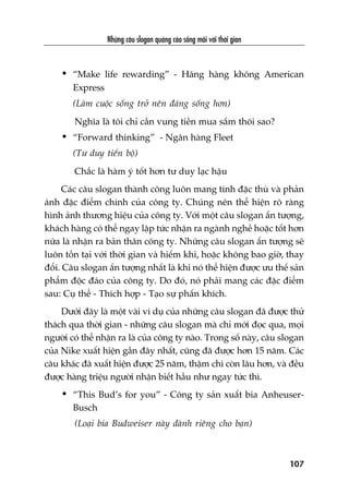 Nhûäng cêu slogan quaãng caáo söëng maäi vúái thúâi gian
107
• “Make life rewarding” - Haäng haâng khöng American
Express
(Laâm cuöåc söëng trúã nïn àaáng söëng hún)
Nghôa laâ töi chó cêìn vung tiïìn mua sùæm thöi sao?
• “Forward thinking” - Ngên haâng Fleet
(Tû duy tiïën böå)
Chùæc laâ haâm yá töët hún tû duy laåc hêåu
Caác cêu slogan thaânh cöng luön mang tñnh àùåc thuâ vaâ phaãn
aánh àùåc àiïím chñnh cuãa cöng ty. Chuáng nïn thïí hiïån roä raâng
hònh aãnh thûúng hiïåu cuãa cöng ty. Vúái möåt cêu slogan êën tûúång,
khaách haâng coá thïí ngay lêåp tûác nhêån ra ngaânh nghïì hoùåc töët hún
nûäa laâ nhêån ra baãn thên cöng ty. Nhûäng cêu slogan êën tûúång seä
luön töìn taåi vúái thúâi gian vaâ hiïëm khi, hoùåc khöng bao giúâ, thay
àöíi. Cêu slogan êën tûúång nhêët laâ khi noá thïí hiïån àûúåc ûu thïë saãn
phêím àöåc àaáo cuãa cöng ty. Do àoá, noá phaãi mang caác àùåc àiïím
sau: Cuå thïí - Thñch húåp - Taåo sûå phêën khñch.
Dûúái àêy laâ möåt vaâi vñ duå cuãa nhûäng cêu slogan àaä àûúåc thûã
thaách qua thúâi gian - nhûäng cêu slogan maâ chó múái àoåc qua, moåi
ngûúâi coá thïí nhêån ra laâ cuãa cöng ty naâo. Trong söë naây, cêu slogan
cuãa Nike xuêët hiïån gêìn àêy nhêët, cuäng àaä àûúåc hún 15 nùm. Caác
cêu khaác àaä xuêët hiïån àûúåc 25 nùm, thêåm chñ coân lêu hún, vaâ àïìu
àûúåc haâng triïåu ngûúâi nhêån biïët hêìu nhû ngay tûác thò.
• “This Bud’s for you” - Cöng ty saãn xuêët bia Anheuser-
Busch
(Loaåi bia Budweiser naây daânh riïng cho baån)
 