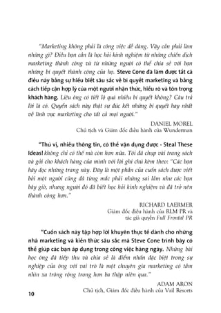 “Marketing khöng phaãi laâ cöng viïåc dïî daâng. Vêåy cêìn phaãi laâm
nhûäng gò? Àiïìu baån cêìn laâ hoåc hoãi kinh nghiïåm tûâ nhûäng chiïën dõch
marketing thaânh cöng vaâ tûâ nhûäng ngûúâi coá thïí chia seã vúái baån
nhûäng bñ quyïët thaânh cöng cuãa hoå. Steve Cone àaä laâm àûúåc têët caã
àiïìu naây bùçng sûå hiïíu biïët sêu sùæc vïì bñ quyïët marketing vaâ bùçng
caách tiïëp cêån húåp lyá cuãa möåt ngûúâi nhêån thûác, hiïíu roä vaâ tön troång
khaách haâng. Liïåu öng coá tiïët löå quaá nhiïìu bñ quyïët khöng? Cêu traã
lúâi laâ coá. Quyïín saách naây thêåt sûå àuác kïët nhûäng bñ quyïët hay nhêët
vïì lônh vûåc marketing cho têët caã moåi ngûúâi.”
DANIEL MOREL
Chuã tõch vaâ Giaám àöëc àiïìu haânh cuãa Wunderman
“Thuá võ, nhiïìu thöng tin, coá thïí vêån duång àûúåc - Steal These
Ideas! khöng chó coá thïë maâ coân hún nûäa. Töi àaä chuåp vaâi trang saách
vaâ gúãi cho khaách haâng cuãa mònh vúái lúâi ghi chuá keâm theo: “Caác baån
haäy àoåc nhûäng trang naây. Àêy laâ möåt phêìn cuãa cuöën saách àûúåc viïët
búãi möåt ngûúâi cuäng àaä tûâng mùæc phaãi nhûäng sai lêìm nhû caác baån
bêy giúâ, nhûng ngûúâi àoá àaä biïët hoåc hoãi kinh nghiïåm vaâ àaä trúã nïn
thaânh cöng hún.”
RICHARD LAERMER
Giaám àöëc àiïìu haânh cuãa RLM PR vaâ
taác giaã quyïín Full Frontal PR
“Cuöën saách naây têåp húåp lúâi khuyïn thûåc tïë daânh cho nhûäng
nhaâ marketing vaâ kiïën thûác sêu sùæc maâ Steve Cone trònh baây coá
thïí giuáp caác baån aáp duång trong cöng viïåc haâng ngaây. Nhûäng baâi
hoåc öng àaä tiïëp thu vaâ chia seã laâ àiïím nhêën àùåc biïåt trong sûå
nghiïåp cuãa öng vúái vai troâ laâ möåt chuyïn gia marketing coá têìm
nhòn xa tröng röång trong hún ba thêåp niïn qua.”
ADAM ARON
Chuã tõch, Giaám àöëc àiïìu haânh cuãa Vail Resorts
10
 
