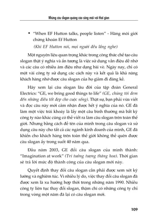 Nhûäng cêu slogan quaãng caáo söëng maäi vúái thúâi gian
109
• “When EF Hutton talks, people listen” - Haäng möi giúái
chûáng khoaán Ef Hutton
(Khi EF Hutton noái, moåi ngûúâi àïìu lùæng nghe)
Möåt nguyïn liïåu quan troång khaác trong cöng thûác chïë taåo cêu
slogan thêåt yá nghôa vaâ êën tûúång laâ viïåc sûã duång vêìn àiïåu dïî nhúá
vaâ caác cêu coá nhiïìu êm àiïåu nhû daång baâi veâ. Ngaây nay, chó coá
möåt vaâi cöng ty sûã duång caác caách naây vaâ kïët quaã laâ khaã nùng
khaách haâng nhúá àûúåc cêu slogan cuãa hoå giaãm ài àaáng kïí.
Haäy xem laåi cêu slogan lêu àúâi cuãa têåp àoaân General
Electrics: “GE, we bring good things to life” (GE, chuáng töi àem
àïën nhûäng àiïìu töët àeåp cho cuöåc söëng). Thêåt sûå, baån phaãi vûâa viïët
vaâ àoåc cêu naây múái caãm nhêån àûúåc hïët yá nghôa cuãa noá. GE àaä
laâm möåt viïåc traái khoaáy laâ lêëy möåt cêu bònh thûúâng maâ bêët kyâ
cöng ty naâo khaác cuäng coá thïí viïët ra laâm cêu slogan trïn toaân thïë
giúái. Nhûng bùçng caách àïí tïn cuãa mònh trong cêu slogan vaâ sûã
duång cêu naây cho têët caã caác ngaânh kinh doanh cuãa mònh, GE àaä
khiïën cho khaách haâng trïn toaân thïë giúái khöng thïí quïn àûúåc
cêu slogan êëy trong suöët 40 nùm qua.
Àêìu nùm 2003, GE àöíi cêu slogan cuãa mònh thaânh:
“Imagination at work” (Trñ tûúãng tûúång thùng hoa). Thúâi gian
seä traã lúâi mûác àöå thaânh cöng cuãa cêu slogan múái naây.
Quyïët àõnh thay àöíi cêu slogan cêìn phaãi àûúåc xem xeát kyä
lûúäng vaâ nghiïm tuác. Vò nhiïìu lyá do, viïåc thay àöíi cêu slogan àaä
àûúåc xem laâ xu hûúáng húåp thúâi trong nhûäng nùm 1990. Nhiïìu
cöng ty liïn tuåc thay àöíi slogan, thêåm chñ coá nhûäng cöng ty chó
trong voâng möåt nùm àaä laåi coá cêu slogan múái.
 