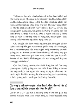 Àaánh cùæp yá tûúãng!
110
Thêåt ra, sûå thay àöíi nhanh choáng seä khöng àem laåi kïët quaã
nhû mong muöën. Khöng coá ai, kïí caã nhên viïn, khaách haâng hiïån
taåi, khaách haâng tiïìm nùng, coá thïí theo kõp vúái nhiïìu phiïn baãn
hònh aãnh thûúng hiïåu khaác nhau nhû thïë. Àiïìu naây cuäng khiïën
töi nhúá laåi möåt cêu chuyïån vui vïì Rosser Reeves, cêy àaåi thuå
trong ngaânh quaãng caáo, tûâng laâm cho Cöng ty quaãng caáo Ted
Bates trong caác thêåp niïn 40-50. Öng laâ ngûúâi coá nhiïìu yá tûúãng
saáng taåo xuêët sùæc nhûng cuäng rêët noáng naãy, dïî caáu giêån - àiïìu
thûúâng thêëy úã nhûäng ngûúâi lao àöång saáng taåo.
Cêu chuyïån vêîn àûúåc nhiïìu ngûúâi truyïìn miïång laâ, coá möåt
võ khaách haâng àïën gùåp Rosser than phiïìn rùçng taåi sao cöng ty
anh ta phaãi traã möåt söë tiïìn phñ àaáng kïí haâng nùm trong khi mêîu
quaãng caáo maâ Rosser taåo ra vêîn cûá nhû vêåy, hïët thaáng naây qua
thaáng khaác, nùm naây qua nùm khaác, chûa bao giúâ thay àöíi.
Reeves traã lúâi: “Àoá laâ àïí cho ngûúâi cuãa anh khöng thïí thay àöíi
nhûäng gò töi àaä laâm”.
Quaã thêåt, khöng coân cêu naâo coá thïí àuáng hún thïë. Caác cöng
ty cuäng nhû àaåi lyá quaãng caáo nïn thoãa thuêån thöëng nhêët möåt
cêu slogan àûúåc moåi ngûúâi taán àöìng, tûúng tûå nhû möåt cêu
tuyïn ngön thïí hiïån roä raâng àùåc tñnh cuãa cöng ty vaâ quan troång
laâ luön giûä nguyïn cêu slogan àoá, khöng thay àöíi.
Caác cöng ty vúái nhiïìu ngaânh kinh doanh khaác nhau coá nïn sûã
duång chung möåt cêu slogan trïn toaân thïë giúái?
Cêu traã lúâi laâ Coá. Àùåc biïåt laâ úã nhûäng cöng ty lúán, ban giaám àöëc
cêìn thïí hiïån cho nhên viïn, khaách haâng, vaâ Wall Street biïët rùçng
 