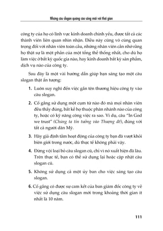 Nhûäng cêu slogan quaãng caáo söëng maäi vúái thúâi gian
111
cöng ty cuãa hoå coá lônh vûåc kinh doanh chñnh yïëu, àûúåc têët caã caác
thaânh viïn liïn quan nhòn nhêån. Àiïìu naây cuäng vö cuâng quan
troång àöëi vúái nhên viïn toaân cêìu, nhûäng nhên viïn cêìn nhúá rùçng
hoå thêåt sûå laâ möåt phêìn cuãa möåt töíng thïí thöëng nhêët, cho duâ hoå
laâm viïåc úã bêët kyâ quöëc gia naâo, hay kinh doanh bêët kyâ saãn phêím,
dõch vuå naâo cuãa cöng ty.
Sau àêy laâ möåt vaâi hûúáng dêîn giuáp baån saáng taåo möåt cêu
slogan thêåt êën tûúång:
1. Luön suy nghô àïën viïåc gùæn tïn thûúng hiïåu cöng ty vaâo
cêu slogan.
2. Cöë gùæng sûã duång möåt cuåm tûâ naâo àoá maâ moåi nhên viïn
àïìu thêëy àuáng, bêët kïí hoå thuöåc phên nhaánh naâo cuãa cöng
ty, hoùåc coá kyä nùng cöng viïåc ra sao. Vñ duå, cêu “In God
we trust” (Chuáng ta tin tûúãng vaâo Thûúång àïë), àuáng vúái
têët caã ngûúâi dên Myä.
3. Haäy giaã àõnh têìm hoaåt àöång cuãa cöng ty baån àaä vûúåt khoãi
biïn giúái trong nûúác, duâ thûåc tïë khöng phaãi vêåy.
4. Àûâng vöåi loaåi boã cêu slogan cuä, chó vò noá xuêët hiïån àaä lêu.
Trïn thûåc tïë, baån coá thïí sûã duång laåi hoùåc cêåp nhêåt cêu
slogan cuä.
5. Khöng sûã duång caã möåt uãy ban cho viïåc saáng taåo cêu
slogan.
6. Cöë gùæng coá àûúåc sûå cam kïët cuãa ban giaám àöëc cöng ty vïì
viïåc sûã duång cêu slogan múái trong khoaãng thúâi gian ñt
nhêët laâ 10 nùm.
 