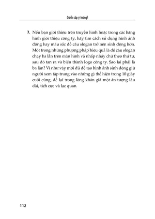 Àaánh cùæp yá tûúãng!
112
7. Nïëu baån giúái thiïåu trïn truyïìn hònh hoùåc trong caác bùng
hònh giúái thiïåu cöng ty, haäy tòm caách sûã duång hònh aãnh
àöång hay maâu sùæc àïí cêu slogan trúã nïn sinh àöång hún.
Möåt trong nhûäng phûúng phaáp hiïåu quaã laâ àïí cêu slogan
chaåy ba lêìn trïn maân hònh vaâ nhêëp nhaáy chûä theo thûá tûå,
sau àoá tan ra vaâ biïën thaânh logo cöng ty. Sao laåi phaãi laâ
ba lêìn? Vò nhû vêåy múái àuã àïí taåo hònh aãnh sinh àöång giûä
ngûúâi xem têåp trung vaâo nhûäng gò thïí hiïån trong 10 giêy
cuöëi cuâng, àïí laåi trong loâng khaán giaã möåt êën tûúång lêu
daâi, tñch cûåc vaâ laåc quan.
 