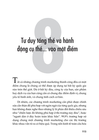 113
Têët caã nhûäng chûúng trònh marketing thaânh cöng àïìu coá möåt
àiïím chung laâ chuáng coá thïí àûúåc aáp duång taåi bêët kyâ quöëc gia
naâo trïn thïë giúái. Duâ úã bêët kyâ àêu, cöng ty cuãa baån, saãn phêím
hay dõch vuå cuãa baån cuäng cêìn coá chung àùåc àiïím àõnh võ, chung
yïëu töë hònh aãnh, vaâ chung tñnh caách cú baãn.
Dô nhiïn, caác chûúng trònh marketing cêìn phaãi àûúåc chónh
sûãa cêín thêån àïí phuâ húåp vúái ngön ngûä cuãa tûâng quöëc gia, nhûng
baån khöng àûúåc nghe theo nhûäng lyá leä phaãn àöëi thiïëu chiïìu sêu
nhû “chiïën lûúåc àoá khöng phuâ húåp úã thõ trûúâng naây àêu”, hoùåc
“ngûúâi dên úã àêy hoaân toaân khaác hùèn”. 99,9% trûúâng húåp sûã
duång chung möåt chûúng trònh marketing cho caác thõ trûúâng
khaác nhau vêîn toã ra coá hiïåu quaã. Trong nïìn kinh tïë toaân cêìu hoáa
 