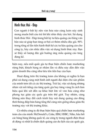 Àaánh cùæp yá tûúãng!
114
hiïån nay, nïëu möîi quöëc gia tûå thûåc hiïån chiïën lûúåc marketing
riïng biïåt, khaách haâng seä nhêìm lêîn vaâ àiïìu naây dêîn àïën viïåc
giaãm doanh thu cuäng nhû tiïu töën tiïìn baåc cuãa baån.
Hoaåt àöång trïn thõ trûúâng toaân cêìu khöng coá nghôa laâ baån
phaãi sûã duång cuâng möåt hònh aãnh ngûúâi àaåi diïån cho saãn phêím
cuãa mònh trïn têët caã caác thõ trûúâng. Traái laåi, viïåc sûã duång nhûäng
nhên vêåt nöíi tiïëng cuãa tûâng quöëc gia hay tûâng vuâng laâ caách laâm
hiïåu quaã khi xeát àïën sûå khaác biïåt lúán vïì vùn hoáa cuäng nhû
phong tuåc giûäa caác quöëc gia trïn thïë giúái. Tuy nhiïn, cuäng
khöng nïn thay àöíi caách trònh baây nöåi dung quaãng caáo àöìng
thúâi thöng àiïåp baán haâng töíng thïí cuäng nïn giöëng nhau giûäa thõ
trûúâng naây vúái thõ trûúâng khaác.
Coá nhiïìu cöng ty àaä thûåc hiïån hiïåu quaã chiïën lûúåc marketing
toaân cêìu cuãa mònh: McDonald’s, Coke, IBM, HSBC, Nike, hêìu hïët
caác haäng haâng khöng quöëc tïë, caác cöng ty trong ngaânh àiïån thoaåi
di àöång vaâ nhêët laâ chiïën dõch quaãng caáo du lõch cuãa caác quöëc gia.
Hònh thûác Hoãi - Àaáp
Con ngûúâi úã bêët kyâ nïìn vùn hoáa naâo cuäng luön naãy sinh
mong muöën biïët cêu traã lúâi khi nhòn thêëy cêu hoãi. Sûã duång
hònh thûác Hoãi - Àaáp trong bêët kyâ tû liïåu quaãng caáo bùçng vùn
baãn naâo seä giuáp baån tùng cú höåi coá thïm nhiïìu àöåc giaã. 90%
trong töíng söë lêìn tiïën haânh thiïët kïë caác tû liïåu quaãng caáo cho
cöng ty, haäy cên nhùæc àïën viïåc sûã duång hònh thûác naây. Baån
seä thêëy söë lûúång àöåc giaã hûúãng ûáng mêîu quaãng caáo tùng
àaáng kïí.
 