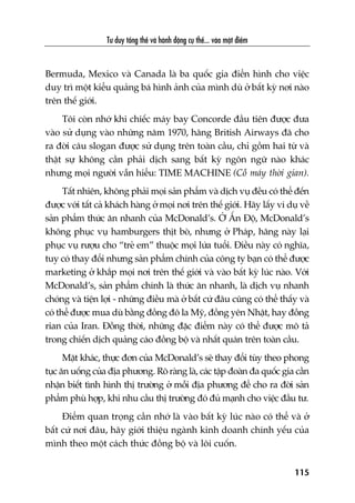 Tû duy töíng thïí vaâ haânh àöång cuå thïí... vaâo möåt àiïím
115
Bermuda, Mexico vaâ Canada laâ ba quöëc gia àiïín hònh cho viïåc
duy trò möåt kiïíu quaãng baá hònh aãnh cuãa mònh duâ úã bêët kyâ núi naâo
trïn thïë giúái.
Töi coân nhúá khi chiïëc maáy bay Concorde àêìu tiïn àûúåc àûa
vaâo sûã duång vaâo nhûäng nùm 1970, haäng British Airways àaä cho
ra àúâi cêu slogan àûúåc sûã duång trïn toaân cêìu, chó göìm hai tûâ vaâ
thêåt sûå khöng cêìn phaãi dõch sang bêët kyâ ngön ngûä naâo khaác
nhûng moåi ngûúâi vêîn hiïíu: TIME MACHINE (Cöî maáy thúâi gian).
Têët nhiïn, khöng phaãi moåi saãn phêím vaâ dõch vuå àïìu coá thïí àïën
àûúåc vúái têët caã khaách haâng úã moåi núi trïn thïë giúái. Haäy lêëy vñ duå vïì
saãn phêím thûác ùn nhanh cuãa McDonald’s. ÚÃ ÊËn Àöå, McDonald’s
khöng phuåc vuå hamburgers thõt boâ, nhûng úã Phaáp, haäng naây laåi
phuåc vuå rûúåu cho “treã em” thuöåc moåi lûáa tuöíi. Àiïìu naây coá nghôa,
tuy coá thay àöíi nhûng saãn phêím chñnh cuãa cöng ty baån coá thïí àûúåc
marketing úã khùæp moåi núi trïn thïë giúái vaâ vaâo bêët kyâ luác naâo. Vúái
McDonald’s, saãn phêím chñnh laâ thûác ùn nhanh, laâ dõch vuå nhanh
choáng vaâ tiïån lúåi - nhûäng àiïìu maâ úã bêët cûá àêu cuäng coá thïí thêëy vaâ
coá thïí àûúåc mua duâ bùçng àöìng àö la Myä, àöìng yïn Nhêåt, hay àöìng
rian cuãa Iran. Àöìng thúâi, nhûäng àùåc àiïím naây coá thïí àûúåc mö taã
trong chiïën dõch quaãng caáo àöìng böå vaâ nhêët quaán trïn toaân cêìu.
Mùåt khaác, thûåc àún cuãa McDonald’s seä thay àöíi tuây theo phong
tuåc ùn uöëng cuãa àõa phûúng. Roä raâng laâ, caác têåp àoaân àa quöëc gia cêìn
nhêån biïët tònh hònh thõ trûúâng úã möîi àõa phûúng àïí cho ra àúâi saãn
phêím phuâ húåp, khi nhu cêìu thõ trûúâng àoá àuã maånh cho viïåc àêìu tû.
Àiïím quan troång cêìn nhúá laâ vaâo bêët kyâ luác naâo coá thïí vaâ úã
bêët cûá núi àêu, haäy giúái thiïåu ngaânh kinh doanh chñnh yïëu cuãa
mònh theo möåt caách thûác àöìng böå vaâ löi cuöën.
 