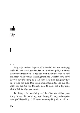 116
Trong cuöåc chiïën úã Iraq nùm 2003, lêìn àêìu tiïn moåi lûåc lûúång
chiïën àêëu cuãa Myä - Luåc quên, Haãi quên, Khöng quên, Lñnh thuãy
àaánh böå vaâ Àùåc nhiïåm - àûúåc húåp nhêët thaânh möåt khöëi chó huy
liïìn maåch vúái quyïìn lûåc têën cöng maånh meä. Cuöåc têën cöng trûúác
àêy vúái quy mö tûúng tûå laâ lêìn oanh taåc dûä döåi bùçng maáy bay
vaâ xe tùng cuãa quên Àûác trong nhûäng thaáng àêìu tiïn cuãa Thïë
chiïën thûá hai. Caã hai àöåi quên àïìu àaä giaânh thùæng lúåi trong
nhûäng àúåt têën cöng cuãa mònh.
Tûâ nhûäng vñ duå trïn, chuáng ta coá thïí ruát ra möåt baâi hoåc quan
troång cho caác nhaâ marketing: moåi phûúng tiïån truyïìn thöng cêìn
àûúåc phöëi húåp àöìng böå àïí taåo ra hiïåu ûáng àaáng kïí cho kïët quaã
 