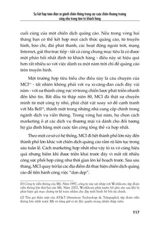 Sûå kïët húåp toaân diïån seä giaânh chiïën thùæng trong caác cuöåc chiïën thûúng trûúâng
cûäng nhû trong têm trñ khaách haâng
117
cuöëi cuâng cuãa möåt chiïën dõch quaãng caáo. Nïëu trong voâng hai
thaáng baån coá thïí kïët húåp moåi caách thûác quaãng caáo, tûâ truyïìn
hònh, baáo chñ, àaâi phaát thanh, caác hoaåt àöång ngoaâi trúâi, maång
Internet, gûãi thû trûåc tiïëp - têët caã cuâng chung muåc tiïu laâ coá àûúåc
möåt phaãn höìi nhêët àõnh tûâ khaách haâng - àiïìu naây seä hiïåu quaã
hún rêët nhiïìu so vúái viïåc daânh ra möåt nùm trúâi chó àïí quaãng caáo
trïn truyïìn hònh.
Möåt trûúâng húåp tiïu biïíu cho àiïìu naây laâ cêu chuyïån cuãa
MCI(1)
- têët nhiïn khöng phaãi vúái vuå xò-cùng-àan caách àêy vaâi
nùm - vúái sûå thaânh cöng rûåc rúä trong chiïën lûúåc phaát triïín nhanh
àïën khoá tin. Bùæt àêìu tûâ thêåp niïn 80, MCI àaä thêåt sûå chuyïín
mònh tûâ möåt cöng ty nhoã, phaãi chêåt vêåt xoay xúã àïí caånh tranh
vúái Ma Bell(2)
, thaânh möåt trong nhûäng nhaâ cung cêëp chñnh trong
ngaânh dõch vuå viïîn thöng. Trong voâng hai nùm, hoå choån caách
marketing öì aåt caác dõch vuå thûúng maåi vaâ daânh cho àöëi tûúång
höå gia àònh bùçng möåt cuöåc têën cöng töíng thïí vaâ húåp nhêët.
Theo möåt cú súã coá hïå thöëng, MCI ài hïët thaânh phöë lúán naây àïën
thaânh phöë lúán khaác vúái chiïën dõch quaãng caáo rêìm röå liïn tuåc trong
saáu tuêìn lïî. Caách marketing húåp nhêët nhû vêåy toã ra vö cuâng hiïåu
quaã nhûng hiïëm khi àûúåc triïín khai trûúác àêy vò mêët rêët nhiïìu
cöng sûác phöëi húåp cuäng nhû thúâi gian lïn kïë hoaåch trûúác. Sau saáu
thaáng, MCI quay trúã laåi caác àõa àiïím àaä thûåc hiïån chiïën dõch quaãng
caáo àïí tiïën haânh cöng viïåc “doån deåp”.
(1) Cöng ty viïîn thöng cuãa Myä. Nùm 1997, cöng ty naây saát nhêåp vúái Worldcom, têåp àoaân
viïîn thöng lúán thûá hai cuãa Myä. Nùm 2002, Worldcom phaãi tuyïn böë phaá saãn sau khi bõ
phaát hiïån giaã maåo chûáng tûâ kïë toaán nhùçm che àêåy tònh hònh bï böëi taâi chñnh.
(2) Tïn goåi thên mêåt cuãa AT&T (American Technology & Telegraphs), têåp àoaân viïîn
thöng lúán nhêët nûúác Myä vaâ tûâng giûä võ trñ àöåc quyïìn trong nhiïìu thêåp niïn.
 
