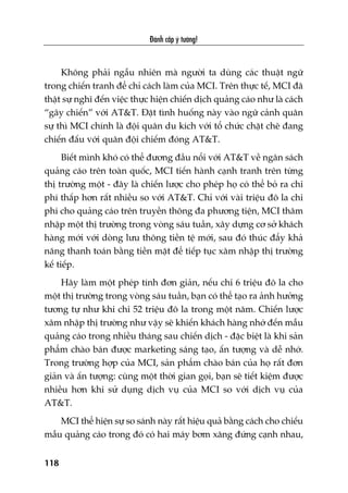 Àaánh cùæp yá tûúãng!
118
Khöng phaãi ngêîu nhiïn maâ ngûúâi ta duâng caác thuêåt ngûä
trong chiïën tranh àïí chó caách laâm cuãa MCI. Trïn thûåc tïë, MCI àaä
thêåt sûå nghô àïën viïåc thûåc hiïån chiïën dõch quaãng caáo nhû laâ caách
“gêy chiïën” vúái AT&T. Àùåt tònh huöëng naây vaâo ngûä caãnh quên
sûå thò MCI chñnh laâ àöåi quên du kñch vúái töí chûác chùåt cheä àang
chiïën àêëu vúái quên àöåi chiïëm àoáng AT&T.
Biïët mònh khoá coá thïí àûúng àêìu nöíi vúái AT&T vïì ngên saách
quaãng caáo trïn toaân quöëc, MCI tiïën haânh caånh tranh trïn tûâng
thõ trûúâng möåt - àêy laâ chiïën lûúåc cho pheáp hoå coá thïí boã ra chi
phñ thêëp hún rêët nhiïìu so vúái AT&T. Chó vúái vaâi triïåu àö la chi
phñ cho quaãng caáo trïn truyïìn thöng àa phûúng tiïån, MCI thêm
nhêåp möåt thõ trûúâng trong voâng saáu tuêìn, xêy dûång cú súã khaách
haâng múái vúái doâng lûu thöng tiïìn tïå múái, sau àoá thuác àêíy khaã
nùng thanh toaán bùçng tiïìn mùåt àïí tiïëp tuåc xêm nhêåp thõ trûúâng
kïë tiïëp.
Haäy laâm möåt pheáp tñnh àún giaãn, nïëu chi 6 triïåu àö la cho
möåt thõ trûúâng trong voâng saáu tuêìn, baån coá thïí taåo ra aãnh hûúãng
tûúng tûå nhû khi chi 52 triïåu àö la trong möåt nùm. Chiïën lûúåc
xêm nhêåp thõ trûúâng nhû vêåy seä khiïën khaách haâng nhúá àïën mêîu
quaãng caáo trong nhiïìu thaáng sau chiïën dõch - àùåc biïåt laâ khi saãn
phêím chaâo baán àûúåc marketing saáng taåo, êën tûúång vaâ dïî nhúá.
Trong trûúâng húåp cuãa MCI, saãn phêím chaâo baán cuãa hoå rêët àún
giaãn vaâ êën tûúång: cuâng möåt thúâi gian goåi, baån seä tiïët kiïåm àûúåc
nhiïìu hún khi sûã duång dõch vuå cuãa MCI so vúái dõch vuå cuãa
AT&T.
MCI thïí hiïån sûå so saánh naây rêët hiïåu quaã bùçng caách cho chiïëu
mêîu quaãng caáo trong àoá coá hai maáy búm xùng àûáng caånh nhau,
 