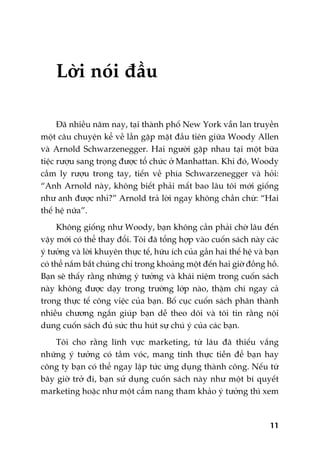 Lúâi noái àêìu
Àaä nhiïìu nùm nay, taåi thaânh phöë New York vêîn lan truyïìn
möåt cêu chuyïån kïí vïì lêìn gùåp mùåt àêìu tiïn giûäa Woody Allen
vaâ Arnold Schwarzenegger. Hai ngûúâi gùåp nhau taåi möåt bûäa
tiïåc rûúåu sang troång àûúåc töí chûác úã Manhattan. Khi àoá, Woody
cêìm ly rûúåu trong tay, tiïën vïì phña Schwarzenegger vaâ hoãi:
“Anh Arnold naây, khöng biïët phaãi mêët bao lêu töi múái giöëng
nhû anh àûúåc nhó?” Arnold traã lúâi ngay khöng chêìn chûâ: “Hai
thïë hïå nûäa”.
Khöng giöëng nhû Woody, baån khöng cêìn phaãi chúâ lêu àïën
vêåy múái coá thïí thay àöíi. Töi àaä töíng húåp vaâo cuöën saách naây caác
yá tûúãng vaâ lúâi khuyïn thûåc tïë, hûäu ñch cuãa gêìn hai thïë hïå vaâ baån
coá thïí nùæm bùæt chuáng chó trong khoaãng möåt àïën hai giúâ àöìng höì.
Baån seä thêëy rùçng nhûäng yá tûúãng vaâ khaái niïåm trong cuöën saách
naây khöng àûúåc daåy trong trûúâng lúáp naâo, thêåm chñ ngay caã
trong thûåc tïë cöng viïåc cuãa baån. Böë cuåc cuöën saách phên thaânh
nhiïìu chûúng ngùæn giuáp baån dïî theo doäi vaâ töi tin rùçng nöåi
dung cuöën saách àuã sûác thu huát sûå chuá yá cuãa caác baån.
Töi cho rùçng lônh vûåc marketing, tûâ lêu àaä thiïëu vùæng
nhûäng yá tûúãng coá têìm voác, mang tñnh thûåc tiïîn àïí baån hay
cöng ty baån coá thïí ngay lêåp tûác ûáng duång thaânh cöng. Nïëu tûâ
bêy giúâ trúã ài, baån sûã duång cuöën saách naây nhû möåt bñ quyïët
marketing hoùåc nhû möåt cêím nang tham khaão yá tûúãng thò xem
11
 