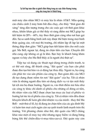 Sûå kïët húåp toaân diïån seä giaânh chiïën thùæng trong caác cuöåc chiïën thûúng trûúâng
cûäng nhû trong têm trñ khaách haâng
119
möåt maáy daán nhaän MCI vaâ maáy kia laâ nhaän AT&T. Mêîu quaãng
caáo chiïëu caãnh 2 maáy búm bùæt àêìu chaåy, cho thêëy “thúâi gian àöí
xùng” tùng dêìn tûúång trûng cho caác cuöåc goåi vúái thúâi gian khaác
nhau, khiïën khaán giaã coá thïí thêëy roä raâng àiïím maâ MCI giuáp hoå
tiïët kiïåm tûâ 20% - 60%, tuây theo thúâi gian cuäng nhû núi baån goåi
àïën. Sûå so saánh bùçng hònh aãnh naây àûúåc thïí hiïån trong moåi hònh
thûác quaãng caáo, vúái moåi thõ trûúâng, chó nhùçm lùåp ài lùåp laåi möåt
thöng àiïåp àún giaãn: “MCI giuáp baån tiïët kiïåm tiïìn cho möîi cuöåc
goåi. Ma Bell, ngûúåc laåi, àang ùn chùån tiïìn cuãa baån. Chuyïín àöíi
nhaâ cung cêëp khöng coá gò laâ khoá. Baån haäy laâ khaách haâng khön
ngoan vaâ haäy cho Ma Bell thêëy ai laâ ngûúâi chuã thêåt sûå”.
Tiïëp tuåc sûã duång caác thuêåt ngûä duâng trong chiïën tranh, ta
coá thïí noái rùçng, àïí thaânh cöng, “àöåi quên” cuãa baån cêìn phaãi
àûúåc àaâo taåo baâi baãn vaâ coá àöång lûåc thuác àêíy. Ngoaâi ra, hoå cuäng
cêìn phaãi tin vaâo saãn phêím cuãa cöng ty. Ban giaám àöëc cuãa MCI
àaä taåo dûång àûúåc niïìm tin núi “àöåi quên” cuãa hoå. Têët caã nhên
viïn laâ nhûäng ngûúâi àêìu tiïn sûã duång dõch vuå vaâ têån mùæt thêëy
lúåi ñch maâ hoå àûúåc hûúãng. Ngoaâi ra, vaâo thúâi àiïím maâ hêìu nhû
caác cöng ty khaác chó daânh cöí phiïëu cho nhûäng cöí àöng coá tiïìn,
thò nhên viïn cuãa MCI àûúåc choån lûåa mua caác loaåi cöí phiïëu vaâ
hûúãng lúåi tûác tûâ cöí phiïëu cuãa cöng ty. Têët caã nhên viïn àïìu àûúåc
khuyïën khñch àïí luön ghi nhúá nhiïåm vuå cuãa mònh - thay thïë Ma
Bell - möåt thûá cöí löî, kyâ dõ àang ùn chùån tiïìn cuãa caác gia àònh Myä
vaâ luön tòm moåi caách ngùn caãn sûå caånh tranh laânh maånh trïn thõ
trûúâng. Vúái phûúng chêm nhû thïë, àöåi quên cuãa MCI chùèng
khaác naâo möåt cöî maáy tuy nhoã nhûng nguy hiïím vaâ àang bûâng
bûâng khñ thïë chiïën-àêëu-vò-muåc-tiïu-cao-caã. Àöåi quên naây coân
 