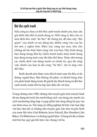 Sûå kïët húåp toaân diïån seä giaânh chiïën thùæng trong caác cuöåc chiïën thûúng trûúâng
cûäng nhû trong têm trñ khaách haâng
121
Àöëi thuã caånh tranh
Nïëu cöng ty chûa coá àöëi thuã caånh tranh chñnh yïëu, baån cêìn
giaã àõnh nhû thïí laâ mònh àang coá. Möîi cöng ty àïìu cêìn coá
möåt àõch thuã, möåt “keã thuâ” àïí chöëng laåi, àïí daân xïëp “àöåi
quên” cuãa mònh vaâ taåo àöång lûåc, khiïën cöng viïåc cuãa hoå
trúã nïn yá nghôa hún. Àiïìu naây cuäng taåo muåc tiïu cho
nhûäng nöî lûåc thûåc hiïån cöng viïåc cuãa baån. Haäy hònh dung
baån àang trong thúâi kyâ chiïën tranh laånh; hoùåc hònh dung
baån àang trong möåt cuöåc thi àêëu thïí thao. Hoùåc nhû trong
caác chiïën dõch vêån àöång tranh cûã chñnh trõ, qua àoá cöng
viïåc chñnh cuãa baån laâ têën cöng “keã thuâ”, tûác laâ ûáng viïn
àöëi àêìu.
Kinh doanh nïn àûúåc xem nhû laâ möåt cuöåc thi àêëu coá keã
thùæng, ngûúâi thua. Baån khöng chó phuåc vuå khaách haâng, baån
coân phaãi haânh àöång trûúác àïí giaânh lêëy khaách haâng tûâ àöëi thuã
caånh tranh, trûúác khi hoå kõp laâm àiïìu àoá vúái baån.
Trong nhûäng nùm 1980, nhûäng nhaâ truyïìn giaáo trïn truyïìn hònh
àaä taåo dûång tïn tuöíi cho mònh bùçng caách vêån duång sûác maånh cuãa
caách marketing töíng húåp vaâ goáp phêìn laâm tùng àaáng kïí quy mö
cuãa àoaân muåc sû. Töi cuâng caác àöìng nghiïåp àaä laâm viïåc trûåc tiïëp
vúái hêìu nhû têët caã nhûäng nhaâ truyïìn giaáo lúán trïn truyïìn hònh
cuãa nûúác Myä nhû: Oral Roberts, Jerry Falwell, Rex Humbart, Jim
Baker, Pat Robertson vaâ nhûäng ngûúâi khaác. Chuáng töi àaä coá àûúåc
möåt baâi hoåc quyá giaá khi laâm viïåc chung vúái hoå.
 