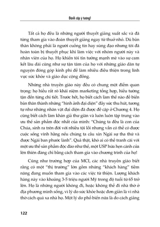 Àaánh cùæp yá tûúãng!
122
Têët caã hoå àïìu laâ nhûäng ngûúâi thuyïët giaãng xuêët sùæc vaâ àaä
tûâng tham gia vaâo àoaân thuyïët giaãng ngay tûâ thuúã nhoã. Duâ baãn
thên khöng phaãi laâ ngûúâi cuöìng tñn hay suâng àaåo nhûng töi àaä
hoaân toaân bõ thuyïët phuåc khi laâm viïåc vúái nhoám ngûúâi naây vaâ
nhên viïn cuãa hoå. Hoå khiïën töi tin tûúãng maånh meä vaâo sûå cam
kïët lêu daâi cuäng nhû sûå têån têm cuãa hoå vúái nhûäng giaáo dên tûå
nguyïån àoáng goáp kinh phñ àïí laâm nhiïìu àiïìu thiïån trong lônh
vûåc sûác khoãe vaâ giaáo duåc cöång àöìng.
Nhûäng nhaâ truyïìn giaáo naây àïìu coá chung möåt àiïím quan
troång: hoå hiïíu rêët roä khaái niïåm marketing töíng húåp, hiïíu tûúâng
têån àïën tûâng chi tiïët. Trûúác hïët, hoå biïët caách laâm thïë naâo àïí biïën
baãn thên thaânh nhûäng “hònh aãnh àaåi diïån” àêìy sûác thu huát, tûúng
tûå nhû nhûäng nhên vêåt àaåi diïån àaä àûúåc àïì cêåp úã Chûúng 4. Hoå
cuäng biïët caách laâm khaán giaã thû giaän vaâ luön luön têåp trung vaâo
ûu thïë saãn phêím àöåc nhêët cuãa mònh: “Chuáng ta àïìu laâ con cuãa
Chuáa, sinh ra trïn àúâi vúái nhiïìu töåi löîi nhûng vêîn coá thïí coá àûúåc
cuöåc söëng vônh hùçng nïëu chuáng ta cêìu xin Ngaâi sûå tha thûá vaâ
àûúåc Ngaâi ban phûúác laânh”. Quaã thêåt, khoá ai coá thïí tranh caäi vúái
möåt ûu thïë saãn phêím àöåc àaáo nhû thïë, möåt USP hûáa heån caánh cûãa
lïn thiïn àaâng chó bùçng caách tham gia vaâo chûúng trònh cuãa hoå!
Cuäng nhû trûúâng húåp cuãa MCI, caác nhaâ truyïìn giaáo biïët
rùçng coá möåt “thõ trûúâng” lúán göìm nhûäng “khaách haâng” tiïìm
nùng àang muöën tham gia vaâo caác viïåc tûâ thiïån. Lûúång khaách
haâng naây vaâo khoaãng 3-5 triïåu ngûúâi Myä trong àöå tuöíi tûâ 65 trúã
lïn. Hoå laâ nhûäng ngûúâi khöng ài, hoùåc khöng thïí ài nhaâ thúâ úã
àõa phûúng mònh söëng, vò lyá do sûác khoãe hoùåc àún giaãn laâ vò nhaâ
thúâ caách quaá xa nhaâ hoå. Möåt lyá do phöí biïën nûäa laâ do caách giaãng
 