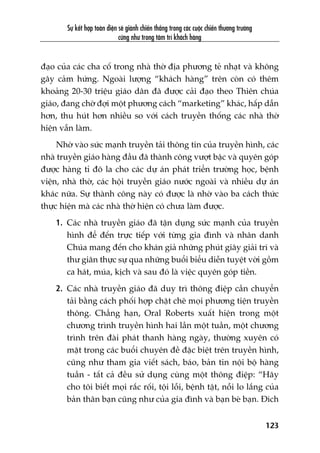 Sûå kïët húåp toaân diïån seä giaânh chiïën thùæng trong caác cuöåc chiïën thûúng trûúâng
cûäng nhû trong têm trñ khaách haâng
123
àaåo cuãa caác cha cöë trong nhaâ thúâ àõa phûúng teã nhaåt vaâ khöng
gêy caãm hûáng. Ngoaâi lûúång “khaách haâng” trïn coân coá thïm
khoaãng 20-30 triïåu giaáo dên àaä àûúåc caãi àaåo theo Thiïn chuáa
giaáo, àang chúâ àúåi möåt phûúng caách “marketing” khaác, hêëp dêîn
hún, thu huát hún nhiïìu so vúái caách truyïìn thöëng caác nhaâ thúâ
hiïån vêîn laâm.
Nhúâ vaâo sûác maånh truyïìn taãi thöng tin cuãa truyïìn hònh, caác
nhaâ truyïìn giaáo haâng àêìu àaä thaânh cöng vûúåt bêåc vaâ quyïn goáp
àûúåc haâng tó àö la cho caác dûå aán phaát triïín trûúâng hoåc, bïånh
viïån, nhaâ thúâ, caác höåi truyïìn giaáo nûúác ngoaâi vaâ nhiïìu dûå aán
khaác nûäa. Sûå thaânh cöng naây coá àûúåc laâ nhúâ vaâo ba caách thûác
thûåc hiïån maâ caác nhaâ thúâ hiïån coá chûa laâm àûúåc.
1. Caác nhaâ truyïìn giaáo àaä têån duång sûác maånh cuãa truyïìn
hònh àïí àïën trûåc tiïëp vúái tûâng gia àònh vaâ nhên danh
Chuáa mang àïën cho khaán giaã nhûäng phuát giêy giaãi trñ vaâ
thû giaän thûåc sûå qua nhûäng buöíi biïíu diïîn tuyïåt vúâi göìm
ca haát, muáa, kõch vaâ sau àoá laâ viïåc quyïn goáp tiïìn.
2. Caác nhaâ truyïìn giaáo àaä duy trò thöng àiïåp cêìn chuyïín
taãi bùçng caách phöëi húåp chùåt cheä moåi phûúng tiïån truyïìn
thöng. Chùèng haån, Oral Roberts xuêët hiïån trong möåt
chûúng trònh truyïìn hònh hai lêìn möåt tuêìn, möåt chûúng
trònh trïn àaâi phaát thanh haâng ngaây, thûúâng xuyïn coá
mùåt trong caác buöíi chuyïn àïì àùåc biïåt trïn truyïìn hònh,
cuäng nhû tham gia viïët saách, baáo, baãn tin nöåi böå haâng
tuêìn - têët caã àïìu sûã duång cuâng möåt thöng àiïåp: “Haäy
cho töi biïët moåi rùæc röëi, töåi löîi, bïånh têåt, nöîi lo lùæng cuãa
baãn thên baån cuäng nhû cuãa gia àònh vaâ baån beâ baån. Àñch
 