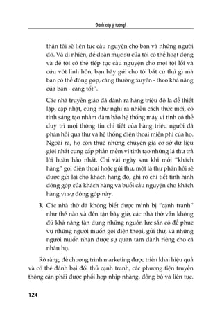 Àaánh cùæp yá tûúãng!
124
thên töi seä liïn tuåc cêìu nguyïån cho baån vaâ nhûäng ngûúâi
àoá. Vaâ dô nhiïn, àïí àoaân muåc sû cuãa töi coá thïí hoaåt àöång
vaâ àïí töi coá thïí tiïëp tuåc cêìu nguyïån cho moåi töåi löîi vaâ
cûáu vúát linh höìn, baån haäy gûãi cho töi bêët cûá thûá gò maâ
baån coá thïí àoáng goáp, caâng thûúâng xuyïn - theo khaã nùng
cuãa baån - caâng töët”.
Caác nhaâ truyïìn giaáo àaä daânh ra haâng triïåu àö la àïí thiïët
lêåp, cêåp nhêåt, cuäng nhû nghô ra nhiïìu caách thûác múái, coá
tñnh saáng taåo nhùçm àaãm baão hïå thöëng maáy vi tñnh coá thïí
duy trò moåi thöng tin chi tiïët cuãa haâng triïåu ngûúâi àaä
phaãn höìi qua thû vaâ hïå thöëng àiïån thoaåi miïîn phñ cuãa hoå.
Ngoaâi ra, hoå coân thuï nhûäng chuyïn gia cú súã dûä liïåu
gioãi nhêët cung cêëp phêìn mïìm vi tñnh taåo nhûäng laá thû traã
lúâi hoaân haão nhêët. Chó vaâi ngaây sau khi möîi “khaách
haâng” goåi àiïån thoaåi hoùåc gûãi thû, möåt laá thû phaãn höìi seä
àûúåc gûãi laåi cho khaách haâng àoá, ghi roä chi tiïët tònh hònh
àoáng goáp cuãa khaách haâng vaâ buöíi cêìu nguyïån cho khaách
haâng vò sûå àoáng goáp naây.
3. Caác nhaâ thúâ àaä khöng biïët àûúåc mònh bõ “caånh tranh”
nhû thïë naâo vaâ àïën têån bêy giúâ, caác nhaâ thúâ vêîn khöng
àuã khaã nùng têån duång nhûäng nguöìn lûåc sùén coá àïí phuåc
vuå nhûäng ngûúâi muöën goåi àiïån thoaåi, gûãi thû, vaâ nhûäng
ngûúâi muöën nhêån àûúåc sûå quan têm daânh riïng cho caá
nhên hoå.
Roä raâng, àïí chûúng trònh marketing àûúåc triïín khai hiïåu quaã
vaâ coá thïí àaánh baåi àöëi thuã caånh tranh, caác phûúng tiïån truyïìn
thöng cêìn phaãi àûúåc phöëi húåp nhõp nhaâng, àöìng böå vaâ liïn tuåc.
 
