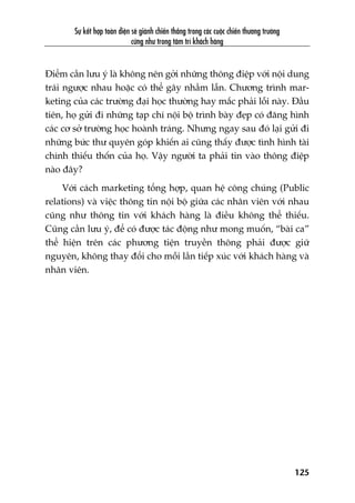 Sûå kïët húåp toaân diïån seä giaânh chiïën thùæng trong caác cuöåc chiïën thûúng trûúâng
cûäng nhû trong têm trñ khaách haâng
125
Àiïím cêìn lûu yá laâ khöng nïn gúãi nhûäng thöng àiïåp vúái nöåi dung
traái ngûúåc nhau hoùåc coá thïí gêy nhêìm lêîn. Chûúng trònh mar-
keting cuãa caác trûúâng àaåi hoåc thûúâng hay mùæc phaãi löîi naây. Àêìu
tiïn, hoå gûãi ài nhûäng taåp chñ nöåi böå trònh baây àeåp coá àùng hònh
caác cú súã trûúâng hoåc hoaânh traáng. Nhûng ngay sau àoá laåi gûãi ài
nhûäng bûác thû quyïn goáp khiïën ai cuäng thêëy àûúåc tònh hònh taâi
chñnh thiïëu thöën cuãa hoå. Vêåy ngûúâi ta phaãi tin vaâo thöng àiïåp
naâo àêy?
Vúái caách marketing töíng húåp, quan hïå cöng chuáng (Public
relations) vaâ viïåc thöng tin nöåi böå giûäa caác nhên viïn vúái nhau
cuäng nhû thöng tin vúái khaách haâng laâ àiïìu khöng thïí thiïëu.
Cuäng cêìn lûu yá, àïí coá àûúåc taác àöång nhû mong muöën, “baâi ca”
thïí hiïån trïn caác phûúng tiïån truyïìn thöng phaãi àûúåc giûä
nguyïn, khöng thay àöíi cho möîi lêìn tiïëp xuác vúái khaách haâng vaâ
nhên viïn.
 