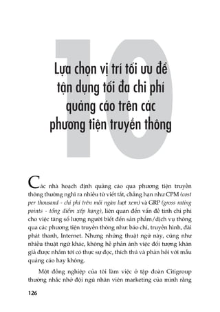 126
Caác nhaâ hoaåch àõnh quaãng caáo qua phûúng tiïån truyïìn
thöng thûúâng nghô ra nhiïìu tûâ viïët tùæt, chùèng haån nhû CPM (cost
per thousand - chi phñ trïn möîi ngaân lûúåt xem) vaâ GRP (gross rating
points - töíng àiïím xïëp haång), liïn quan àïën vêën àïì tñnh chi phñ
cho viïåc tùng söë lûúång ngûúâi biïët àïën saãn phêím/dõch vuå thöng
qua caác phûúng tiïån truyïìn thöng nhû: baáo chñ, truyïìn hònh, àaâi
phaát thanh, Internet. Nhûng nhûäng thuêåt ngûä naây, cuäng nhû
nhiïìu thuêåt ngûä khaác, khöng hïì phaãn aánh viïåc àöëi tûúång khaán
giaã àûúåc nhùæm túái coá thûåc sûå àoåc, thñch thuá vaâ phaãn höìi vúái mêîu
quaãng caáo hay khöng.
Möåt àöìng nghiïåp cuãa töi laâm viïåc úã têåp àoaân Citigroup
thûúâng nhùæc nhúã àöåi nguä nhên viïn marketing cuãa mònh rùçng
 