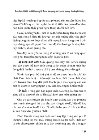 Lûåa choån võ trñ töëi ûu àïí têån duång töëi àa chi phñ quaãng caáo trïn caác phûúng tiïån truyïìn thöng
127
viïåc lêåp kïë hoaåch quaãng caáo qua phûúng tiïån truyïìn thöng bao
göìm 60% liïn quan àïën nghïå thuêåt vaâ 40% liïn quan àïën khoa
hoåc. Coân töi thò thêëy phêìn nghïå thuêåt chiïëm àïën 70%.
Coá rêët nhiïìu yïëu töë - möåt söë coá thïí nùçm trong têìm kiïím soaát
cuãa baån, coân söë khaác thò khöng - seä aãnh hûúãng àïën viïåc chiïën
dõch quaãng caáo coá àûúåc àuáng àöëi tûúång khaách haâng chuá yá àïën
hay khöng, qua àoá quyïët àõnh mûác àöå thaânh cöng cuãa saãn phêím
hay dõch vuå àûúåc quaãng caáo.
Sau àêy laâ ba yïëu töë trong söë nhûäng yïëu töë vö cuâng quan
troång noái trïn nùçm trong têìm kiïím soaát cuãa baån:
Taác àöång hònh aãnh: Mêîu quaãng caáo, hay möåt series quaãng
caáo, cêìn àûúåc thïí hiïån sinh àöång vaâ löi cuöën vïì mùåt hònh aãnh
àöìng thúâi thu huát àûúåc sûå chuá yá cuãa khaán giaã hay àöåc giaã.
Võ trñ: Baån phaãi boã chi phñ ra àïí coá àûúåc “maãnh àêët” töët
nhêët. Àoá chñnh laâ võ trñ trïn mùåt baáo, hoùåc thúâi àiïím phaát soáng
trïn truyïìn hònh hay àaâi phaát thanh giuáp mêîu quaãng caáo cuãa
baån coá àûúåc söë lûúång ngûúâi àoåc, xem hoùåc nghe nhiïìu nhêët.
Têìn suêët: Trong giúái haån ngên saách cuãa cöng ty, baån nïn cöë
gùæng àïí coá àûúåc töëi àa söë lêìn xuêët hiïån cuãa mêîu quaãng caáo.
Cho duâ caác chuyïn gia hoaåch àõnh quaãng caáo qua phûúng
tiïån truyïìn thöng coá thïí àûa cho baån haâng taá sú àöì, biïíu àöì hay
caác con söë múái nhòn àaä thêëy röëi mùæt, thò ba yïëu töë trïn vêîn thûåc
sûå cêìn àûúåc chuá yá nhiïìu nhêët.
Phêìn lúán nöåi dung cuãa cuöën saách naây têåp trung vaâo yïëu töë
thûá nhêët: saáng taåo möåt mêîu quaãng caáo coá sûác löi cuöën. Phêìn coân
laåi cuãa chûúng naây, chuáng ta seä baân vïì nhûäng quy tùæc àún giaãn
 