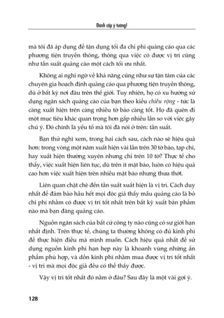 Àaánh cùæp yá tûúãng!
128
maâ töi àaä aáp duång àïí têån duång töëi àa chi phñ quaãng caáo qua caác
phûúng tiïån truyïìn thöng, thöng qua viïåc coá àûúåc võ trñ cuäng
nhû têìn suêët quaãng caáo möåt caách töëi ûu nhêët.
Khöng ai nghi ngúâ vïì khaã nùng cuäng nhû sûå têån têm cuãa caác
chuyïn gia hoaåch àõnh quaãng caáo qua phûúng tiïån truyïìn thöng,
duâ úã bêët kyâ núi àêu trïn thïë giúái. Tuy nhiïn, hoå coá xu hûúáng sûã
duång ngên saách quaãng caáo cuãa baån theo kiïíu chiïìu röång - tûác laâ
caâng xuêët hiïån trïn caâng nhiïìu túâ baáo caâng töët. Hoå àaä quïn ài
möåt muåc tiïu khaác quan troång hún gêëp nhiïìu lêìn so vúái viïåc gêy
chuá yá. Àoá chñnh laâ yïëu töë maâ töi àaä noái úã trïn: têìn suêët.
Baån thûã nghô xem, trong hai caách sau, caách naâo seä hiïåu quaã
hún: trong voâng möåt nùm xuêët hiïån vaâi lêìn trïn 30 túâ baáo, taåp chñ,
hay xuêët hiïån thûúâng xuyïn nhûng chó trïn 10 túâ? Thûåc tïë cho
thêëy, viïåc xuêët hiïån liïn tuåc, duâ trïn ñt mùåt baáo, luön coá hiïåu quaã
cao hún viïåc xuêët hiïån trïn nhiïìu mùåt baáo nhûng thûa thúát.
Liïn quan chùåt cheä àïën têìn suêët xuêët hiïån laâ võ trñ. Caách duy
nhêët àïí àaãm baão hêìu hïët moåi àöåc giaã thêëy mêîu quaãng caáo laâ boã
chi phñ nhùçm coá àûúåc võ trñ töët nhêët trïn bêët kyâ xuêët baãn phêím
naâo maâ baån àùng quaãng caáo.
Nguöìn ngên saách cuãa bêët cûá cöng ty naâo cuäng coá sûå giúái haån
nhêët àõnh. Trïn thûåc tïë, chuáng ta thûúâng khöng coá àuã kinh phñ
àïí thûåc hiïån àiïìu maâ mònh muöën. Caách hiïåu quaã nhêët àïí sûã
duång nguöìn kinh phñ haån heåp naây laâ khoanh vuâng nhûäng êën
phêím phuâ húåp, vaâ döìn kinh phñ nhùçm mua àûúåc võ trñ töët nhêët
- võ trñ maâ moåi àöåc giaã àïìu coá thïí thêëy àûúåc.
Vêåy võ trñ töët nhêët àoá nùçm úã àêu? Sau àêy laâ möåt vaâi gúåi yá.
 