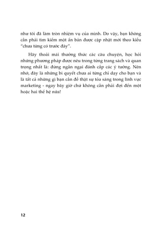 nhû töi àaä laâm troân nhiïåm vuå cuãa mònh. Do vêåy, baån khöng
cêìn phaãi tòm kiïëm möåt êën baãn àûúåc cêåp nhêåt múái theo kiïíu
“chûa tûâng coá trûúác àêy”.
Haäy thoaãi maái thûúãng thûác caác cêu chuyïån, hoåc hoãi
nhûäng phûúng phaáp àûúåc nïu trong tûâng trang saách vaâ quan
troång nhêët laâ: àûâng ngêìn ngaåi àaánh cùæp caác yá tûúãng. Nïn
nhúá, àêy laâ nhûäng bñ quyïët chûa ai tûâng chó daåy cho baån vaâ
laâ têët caã nhûäng gò baån cêìn àïí thêåt sûå toãa saáng trong lônh vûåc
marketing - ngay bêy giúâ chûá khöng cêìn phaãi àúåi àïën möåt
hoùåc hai thïë hïå nûäa!
12
 